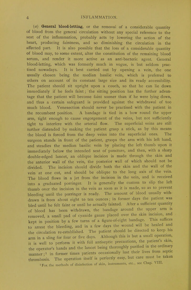 (a) General blood-letting, or the removal of a considerable quantity of blood from the general circulation without any special reference to the seat of the inflammation, probably acts by lowering the action of the heart, producing faintness, and so diminishing the circulation in the affected part. It is also possible that the loss of a considerable quantity of blood may, to some extent, alter the constitution of the remaining blood serum, and render it more active as an anti-bacteric agent. General blood-letting, which was formerly much in vogue, is but seldom prac- tised nowadays. It is best carried out by opening a vein, the one usually chosen being the median basilic vein, which is preferred to others on account of its constant large size and its ready accessibility. The patient should sit upright upon a couch, so that he can lie down immediately if he feels faint; the sitting position has the further advan- tage that the patient will become faint sooner than if he were lying down, and thus a certain safeguard is provided against the withdrawal of too much blood. Venesection should never be practised with the patient in the recumbent position. A bandage is tied in a bow round the upper arm, tight enough to cause engorgement of the veins, but not sufficiently tight to interfere with the arterial flow. The superficial veins are still further distended by making the patient grasp a stick, as by this means the blood is forced from the deep veins into the superficial ones. The surgeon stands in front of the patient, grasps the arm with his left hand, and steadies the median basilic vein by placing the left thumb upon it immediately below the intended seat of puncture, and then, with a sharp double-edged lancet, an oblique incision is made through the skin and the anterior wall of the vein, the posterior wall of which should not be divided. The incision should divide both the skin and the wall of the vein at one cut, and should be oblique to the long axis of the vein. The blood flows in a jet from the incision in the vein, and is received into a graduated porringer. It is generally the custom to slip the left thumb over the incision in the vein as soon as it is made, so as to prevent bleeding until the porringer is ready. The amount of blood usually with- drawn is from about eight to ten ounces; in former days the patient was bled until he felt faint or until he actually fainted. After a sufficient quantity of blood has been withdrawn, the bandage around the upper arm is removed, a small pad of cyanide gauze placed over the skin incision, and kept in position by a few turns of a figure-of-eight bandage. This suffices to arrest the bleeding, and in a few days the wound will be healed and the circulation re-established. The patient should be directed to keep his arm in a sling for four or five days. Although this is but a small operation, it is well to perform it with full antiseptic precautions, the patients skin, the operator’s hands and the lancet being thoroughly purified in the ordinary manner;1 in former times patients occasionally lost their lives from septic thrombosis. The operation itself is perfectly easy, but care must be ta ten 1 For. the methods of disinfection of skin, instruments, etc., see Chap. VIII.