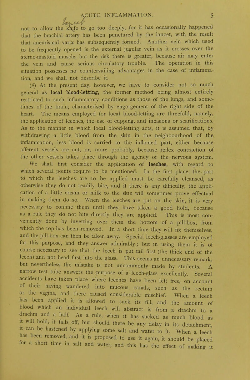 not to allow the k^fe to go too deeply, for it has occasionally happened that the brachial artery has been punctured by the lancet, with the result that aneurismal varix has subsequently formed. Another vein which used to be frequently opened is the external jugular vein as it crosses over the sterno-mastoid muscle, but the risk there is greater, because air may enter the vein and cause serious circulatory trouble. The operation in this situation possesses no countervailing advantages in the case of inflamma- tion, and we shall not describe it. (b) At the present day, however, we have to consider not so much general as local blood-letting, the former method being almost entirely restricted to such inflammatory conditions as those of the lungs, and some- times of the brain, characterised by engorgement of the right side of the heart. The means employed for local blood-letting are threefold, namely, the application of leeches, the use of cupping, and incisions or scarifications. As to the manner in which local blood-letting acts, it is assumed that, by withdrawing a little blood from the skin in the neighbourhood of the inflammation, less blood is carried to the inflamed part, either because afferent vessels are cut, or, more probably, because reflex contraction of the other vessels takes place through the agency of the nervous system. We shall first consider the application of leeches, with regard to which several points require to be mentioned. In the first place, the-part to which the leeches are to be applied must be carefully cleansed, as otherwise they do not readily bite, and if there is any difficulty, the appli- cation of a little cream or milk to the skin will sometimes prove effectual in making them do so. When the leeches are put on the skin, it is very necessary to confine them until they have taken a good hold, because as a rule they do not bite directly they are applied. This is most con- veniently done by inverting over them the bottom of a pill-box, from which the top has been removed. In a short time they will fix themselves, and the pill-box can then be taken away. Special leech-glasses are employed for this purpose, and they answer admirably; but in using them it is of course necessary to see that the leech is put tail first (the thick end of the leech) and not head first into the glass. This seems an unnecessary remark, but nevertheless the mistake is not uncommonly made by students. A narrow test tube answers the purpose of a leech-glass excellently. Several accidents have taken place where leeches have been left free, on account of their having wandered into mucous canals, such as the rectum or the vagina, and there caused considerable mischief. When a leech has been applied it is allowed to suck its fill, and the amount of blood which an individual leech will abstract is from a drachm to a drachm and a half. As a rule, when it has sucked as much blood as it will hold, it falls off, but should there be any delay in its detachment, it can be hastened by applying some salt and water to it. When a leech has been removed, and it is proposed to use it again, it should be placed for a short time in salt and water, and this has the effect of making it