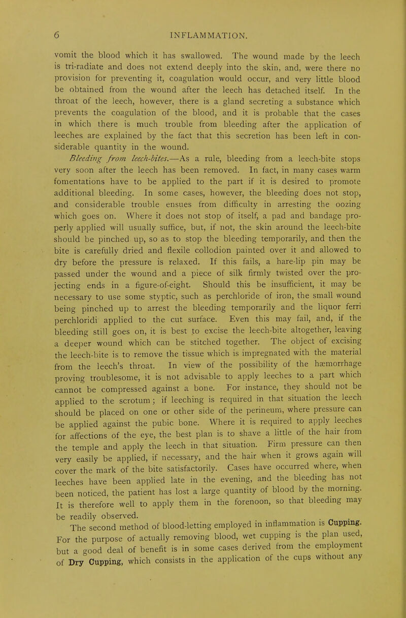 vomit the blood which it has swallowed. The wound made by the leech is tri-radiate and does not extend deeply into the skin, and, were there no provision for preventing it, coagulation would occur, and very little blood be obtained from the wound after the leech has detached itself. In the throat of the leech, however, there is a gland secreting a substance which prevents the coagulation of the blood, and it is probable that the cases in which there is much trouble from bleeding after the application of leeches are explained by the fact that this secretion has been left in con- siderable quantity in the wound. Bleeding from leech-bites.—As a rule, bleeding from a leech-bite stops very soon after the leech has been removed. In fact, in many cases warm fomentations have to be applied to the part if it is desired to promote additional bleeding. In some cases, however, the bleeding does not stop, and considerable trouble ensues from difficulty in arresting the oozing which goes on. Where it does not stop of itself, a pad and bandage pro- perly applied will usually suffice, but, if not, the skin around the leech-bite should be pinched up, so as to stop the bleeding temporarily, and then the bite is carefully dried and flexile collodion painted over it and allowed to dry before the pressure is relaxed. If this fails, a hare-lip pin may be passed under the wound and a piece of silk firmly twisted over the pro- jecting ends in a figure-of-eight. Should this be insufficient, it may be necessary to use some styptic, such as perchloride of iron, the small wound being pinched up to arrest the bleeding temporarily and the liquor ferri perchloridi applied to the cut surface. Even this may fail, and, if the bleeding still goes on, it is best to excise the leech-bite altogether, leaving a deeper wound which can be stitched together. The object of excising the leech-bite is to remove the tissue which is impregnated with the material from the leech’s throat. In view of the possibility of the haemorrhage proving troublesome, it is not advisable to apply leeches to a part which cannot be compressed against a bone. For instance, they should not be applied to the scrotum ; if leeching is required in that situation the leech should be placed on one or other side of the perineum, where pressure can be applied against the pubic bone. Where it is required to apply leeches for affections of the eye, the best plan is to shave a little of the hair from the temple and apply the leech in that situation. Firm pressure can then very easily be applied, if necessary, and the hair when it grows again will cover the mark of the bite satisfactorily. Cases have occurred where, when leeches have been applied late in the evening, and the bleeding has not been noticed, the patient has lost a large quantity of blood by the morning. It is therefore well to apply them in the forenoon, so that bleeding may be readily observed. _ . The second method of blood-letting employed in inflammation is Cupping. For the purpose of actually removing blood, wet cupping is the plan used, but a good deal of benefit is in some cases derived from the employment of Dry Cupping, which consists in the application of the cups without any