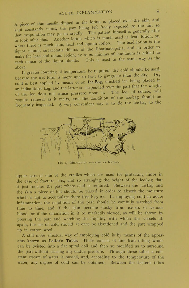 A piece of thin muslin dipped in the lotion is placed °VSr ^ ^ kent constantly moist, the part being left freely exposed to the air, s that evaporation may go on rapidly. The patient himself 15 «ener^ able to look after this. Another lotion which is much used is lead lotion, , where^there is much pain, ,ead and opium .cion. The lea lotton ,s the liquor plumbi subacetatis dilutes of the Pharmacopoeia and in orde make the lead and opium lotion, to to ao minims of laudanum is added to each ounce of the liquor plumbi. This is used in the same way as clDUVC* i If greater lowering of temperature be required, dry cold should be used, because the wet form is more apt to lead to gangrene than the dry. Dry cold is best applied by means of an Ice-Bag, crushed ice being p ace in an indiarubber bag, and the latter so suspended over the part that the weig it of the ice does not cause pressure upon it. The ice, of course, wi require renewal as it melts, and the condition of the ice-bag should be frequently inspected. A very convenient way is to tie the ice-bag to tie Fig. 2.—Method of applying an Ice-bag. upper part of one of the cradles which are used for protecting limbs in the case of fracture, etc., and so arranging the height of the ice-bag that it just touches the part where cold is required. Between the ice-bag and the skin a piece of lint should be placed, in order to absorb the moisture which is apt to accumulate there (see Fig. 2). In employing cold in acute inflammation, the condition of the part should be carefully watched from time to time, and if the skin become dusky from excess of venous blood, or if the circulation in it be markedly slowed, as will be shown by pressing the part and watching the rapidity with which the vessels fill again, the use of cold should at once be abandoned and the part wrapped up in cotton wool. A still more effectual way of employing cold is by means of the appar- atus known as Leiter’s Tubes. These consist of fine lead tubing which can be twisted into a flat spiral coil and then so moulded as to surround the part without causing any undue pressure. Through these tubes a con- stant stream of water is passed, and, according to the temperature of the water, any degree of cold can be obtained. Between the Leiter’s tubes