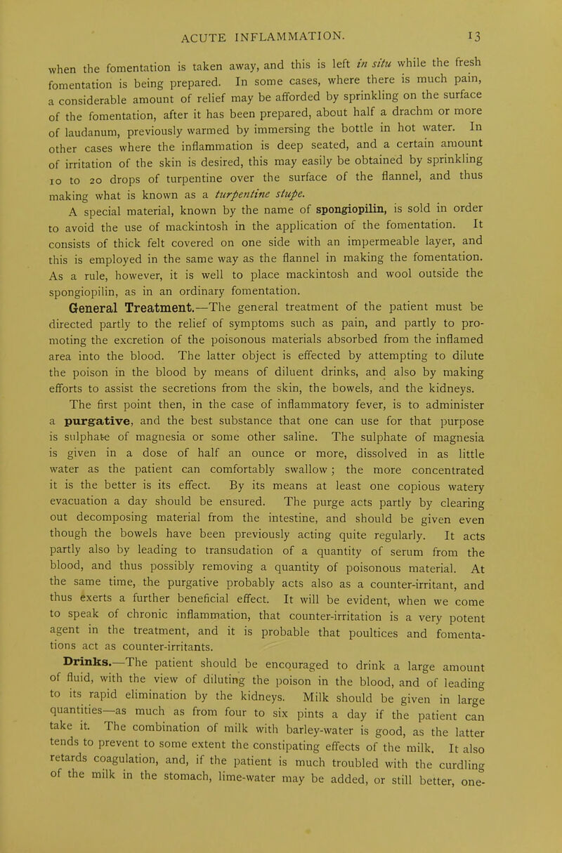 when the fomentation is taken away, and this is left in situ while the fresh fomentation is being prepared. In some cases, where there is much pain, a considerable amount of relief may be afforded by sprinkling on the surface of the fomentation, after it has been prepared, about half a drachm or more of laudanum, previously warmed by immersing the bottle in hot water. In other cases where the inflammation is deep seated, and a certain amount of irritation of the skin is desired, this may easily be obtained by sprinkling 10 to 20 drops of turpentine over the surface of the flannel, and thus making what is known as a turpentine stupe. A special material, known by the name of spongiopilin, is sold in order to avoid the use of mackintosh in the application of the fomentation. It consists of thick felt covered on one side with an impermeable layer, and this is employed in the same way as the flannel in making the fomentation. As a rule, however, it is well to place mackintosh and wool outside the spongiopilin, as in an ordinary fomentation. General Treatment.—The general treatment of the patient must be directed partly to the relief of symptoms such as pain, and partly to pro- moting the excretion of the poisonous materials absorbed from the inflamed area into the blood. The latter object is effected by attempting to dilute the poison in the blood by means of diluent drinks, and also by making efforts to assist the secretions from the skin, the bowels, and the kidneys. The first point then, in the case of inflammatory fever, is to administer a purgative, and the best substance that one can use for that purpose is sulphate of magnesia or some other saline. The sulphate of magnesia is given in a dose of half an ounce or more, dissolved in as little water as the patient can comfortably swallow; the more concentrated it is the better is its effect. By its means at least one copious watery evacuation a day should be ensured. The purge acts partly by clearing out decomposing material from the intestine, and should be given even though the bowels have been previously acting quite regularly. It acts partly also by leading to transudation of a quantity of serum from the blood, and thus possibly removing a quantity of poisonous material. At the same time, the purgative probably acts also as a counter-irritant, and thus exerts a further beneficial effect. It will be evident, when we come to speak of chronic inflammation, that counter-irritation is a very potent agent in the treatment, and it is probable that poultices and fomenta- tions act as counter-irritants. Drinks.—The patient should be encouraged to drink a large amount of fluid, with the view of diluting the poison in the blood, and of leading to its rapid elimination by the kidneys. Milk should be given in large quantities—as much as from four to six pints a day if the patient can take it. The combination of milk with barley-water is good, as the latter tends to prevent to some extent the constipating effects of the milk. It also retards coagulation, and, if the patient is much troubled with the curdling of the milk in the stomach, lime-water may be added, or still better, one°-