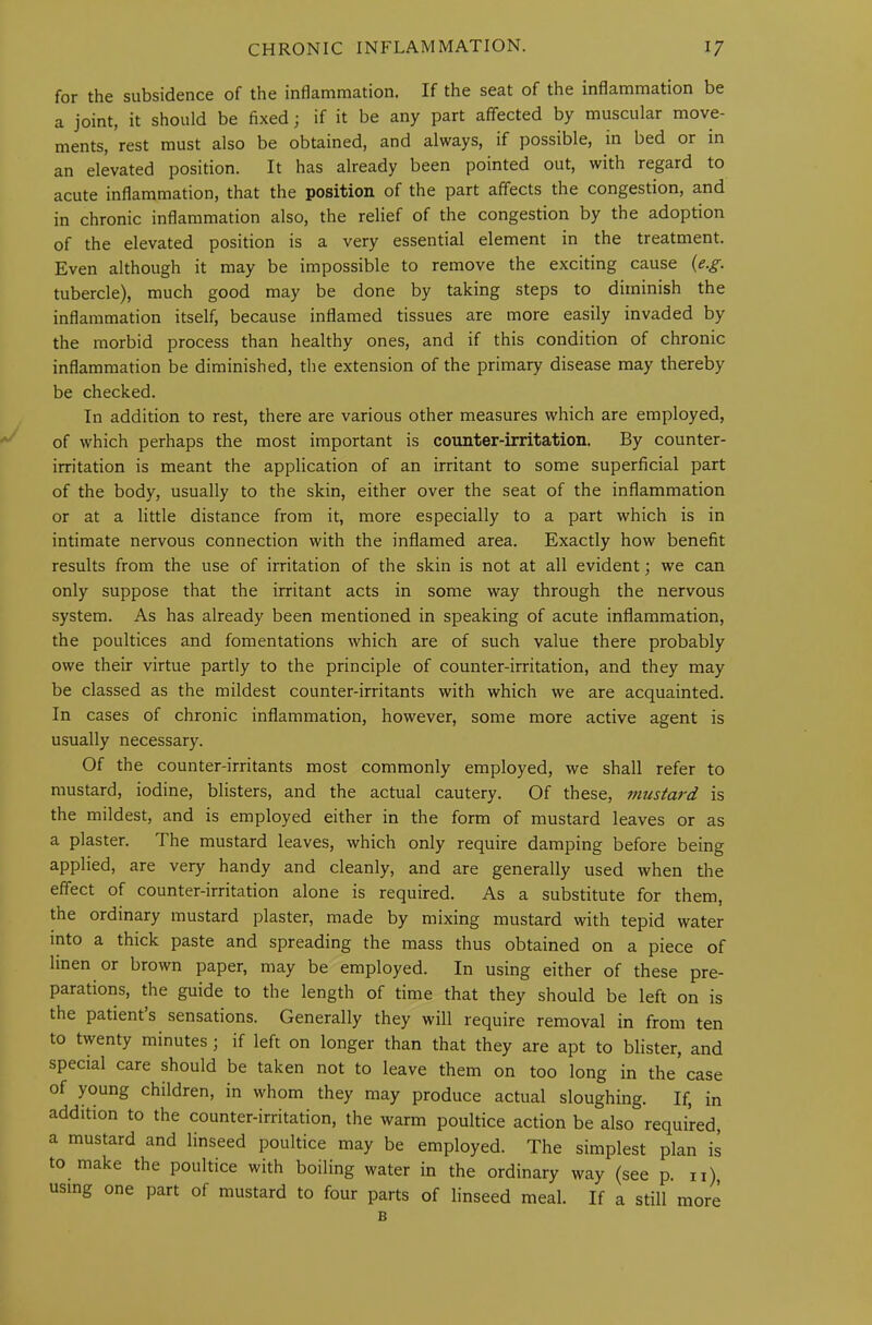 for the subsidence of the inflammation. If the seat of the inflammation be a joint, it should be fixed; if it be any part affected by muscular move- ments, rest must also be obtained, and always, if possible, in bed or in an elevated position. It has already been pointed out, with regard to acute inflammation, that the position of the part affects the congestion, and in chronic inflammation also, the relief of the congestion by the adoption of the elevated position is a very essential element in the treatment. Even although it may be impossible to remove the exciting cause (e.g. tubercle), much good may be done by taking steps to diminish the inflammation itself, because inflamed tissues are more easily invaded by the morbid process than healthy ones, and if this condition of chronic inflammation be diminished, the extension of the primary disease may thereby be checked. In addition to rest, there are various other measures which are employed, of which perhaps the most important is counter-irritation. By counter- irritation is meant the application of an irritant to some superficial part of the body, usually to the skin, either over the seat of the inflammation or at a little distance from it, more especially to a part which is in intimate nervous connection with the inflamed area. Exactly how benefit results from the use of irritation of the skin is not at all evident; we can only suppose that the irritant acts in some way through the nervous system. As has already been mentioned in speaking of acute inflammation, the poultices and fomentations which are of such value there probably owe their virtue partly to the principle of counter-irritation, and they may be classed as the mildest counter-irritants with which we are acquainted. In cases of chronic inflammation, however, some more active agent is usually necessary. Of the counter-irritants most commonly employed, we shall refer to mustard, iodine, blisters, and the actual cautery. Of these, mustard is the mildest, and is employed either in the form of mustard leaves or as a plaster. The mustard leaves, which only require damping before being applied, are very handy and cleanly, and are generally used when the effect of counter-irritation alone is required. As a substitute for them, the ordinary mustard plaster, made by mixing mustard with tepid water into a thick paste and spreading the mass thus obtained on a piece of linen or brown paper, may be employed. In using either of these pre- parations, the guide to the length of time that they should be left on is the patient s sensations. Generally they will require removal in from ten to twenty minutes 5 if left on longer than that they are apt to blister, and special care should be taken not to leave them on too long in the case of young children, in whom they may produce actual sloughing. If, in addition to the counter-irritation, the warm poultice action be also required, a mustard and linseed poultice may be employed. The simplest plan is to make the poultice with boiling water in the ordinary way (see p. n), using one part of mustard to four parts of linseed meal. If a still more