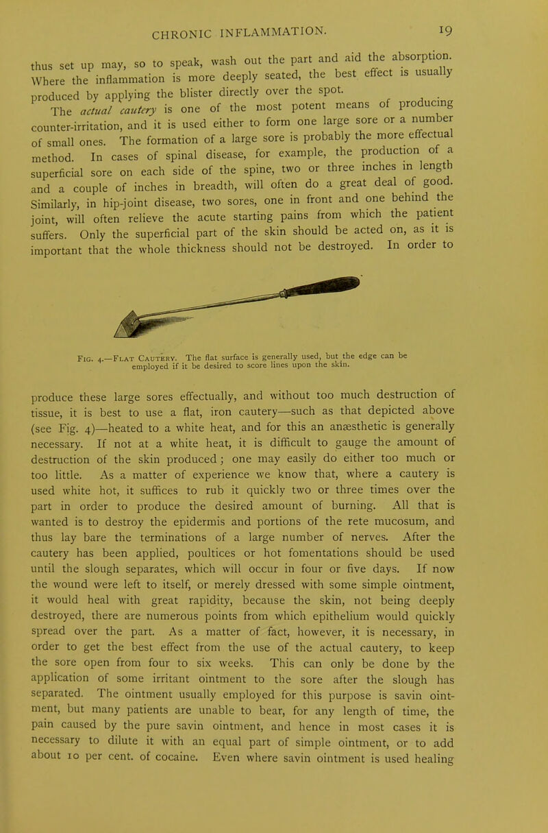 of small ones. The formation of a large sore is probably the more effectual method. In cases of spinal disease, for example, the production o a superficial sore on each side of the spine, two or three inches in lengt i and a couple of inches in breadth, will often do a great deal of good. Similarly, in hip-joint disease, two sores, one in front and one behind the joint, will often relieve the acute starting pains from which the patient suffers. Only the superficial part of the skin should be acted on, as it is important that the whole thickness should not be destroyed. In order to produce these large sores effectually, and without too much destruction of tissue, it is best to use a flat, iron cautery—such as that depicted above (see Fig. 4)—heated to a white heat, and for this an anaesthetic is generally necessary. If not at a white heat, it is difficult to gauge the amount of destruction of the skin produced; one may easily do either too much or too little. As a matter of experience we know that, where a cautery is used white hot, it suffices to rub it quickly two or three times over the part in order to produce the desired amount of burning. All that is wanted is to destroy the epidermis and portions of the rete mucosum, and thus lay bare the terminations of a large number of nerves. After the cautery has been applied, poultices or hot fomentations should be used until the slough separates, which will occur in four or five days. If now the wound were left to itself, or merely dressed with some simple ointment, it would heal with great rapidity, because the skin, not being deeply destroyed, there are numerous points from which epithelium would quickly spread over the part. As a matter of fact, however, it is necessary, in order to get the best effect from the use of the actual cautery, to keep the sore open from four to six weeks. This can only be done by the application of some irritant ointment to the sore after the slough has separated. The ointment usually employed for this purpose is savin oint- ment, but many patients are unable to bear, for any length of time, the pain caused by the pure savin ointment, and hence in most cases it is necessary to dilute it with an equal part of simple ointment, or to add about 10 per cent, of cocaine. Even where savin ointment is used healing Fig. 4.—Flat Cautery. The flat surface is generally used, but the edge can be employed if it be desired to score lines upon the skin.
