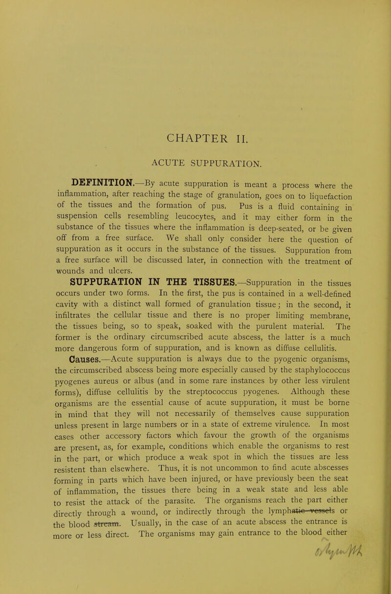 CHAPTER II. ACUTE SUPPURATION. DEFINITION.—By acute suppuration is meant a process where the inflammation, after reaching the stage of granulation, goes on to liquefaction of the tissues and the formation of pus. Pus is a fluid containing in suspension cells resembling leucocytes, and it may either form in the substance of the tissues where the inflammation is deep-seated, or be given off from a free surface. We shall only consider here the question of suppuration as it occurs in the substance of the tissues. Suppuration from a free surface will be discussed later, in connection with the treatment of wounds and ulcers. SUPPURATION IN THE TISSUES.—Suppuration in the tissues occurs under two forms. In the first, the pus is contained in a well-defined cavity with a distinct wall formed of granulation tissue; in the second, it infiltrates the cellular tissue and there is no proper limiting membrane, the tissues being, so to speak, soaked with the purulent material. The former is the ordinary circumscribed acute abscess, the latter is a much more dangerous form of suppuration, and is known as diffuse cellulitis. Causes.—Acute suppuration is always due to the pyogenic organisms, the circumscribed abscess being more especially caused by the staphylococcus pyogenes aureus or albus (and in some rare instances by other less virulent forms), diffuse cellulitis by the streptococcus pyogenes. Although these organisms are the essential cause of acute suppuration, it must be borne in mind that they will not necessarily of themselves cause suppuration unless present in large numbers or in a state of extreme virulence. In most cases other accessory factors which favour the growth of the organisms are present, as, for example, conditions which enable the organisms to rest in the part, or which produce a weak spot in which the tissues are less resistent than elsewhere. Thus, it is not uncommon to find acute abscesses forming in parts which have been injured, or have previously been the seat of inflammation, the tissues there being in a weak state and less able to resist the attack of the parasite. The organisms reach the part either directly through a wound, or indirectly through the lymphatic -veonds or the blood stream. Usually, in the case of an acute abscess the entrance is more or less direct. The organisms may gain entrance to the blood either