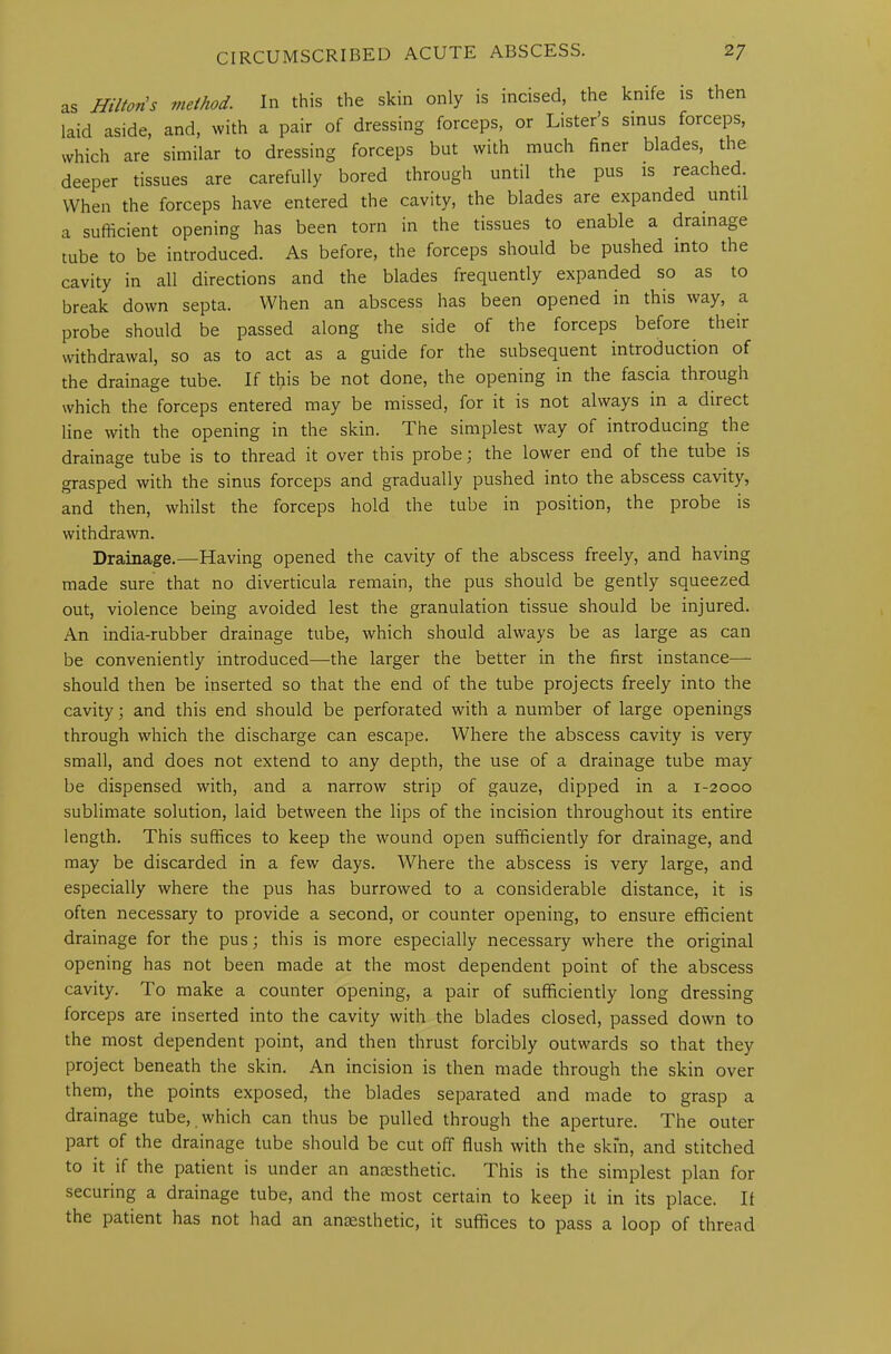 as Hilton's method. In this the skin only is incised, the knife is then laid aside, and, with a pair of dressing forceps, or Lister’s sinus forceps, which are similar to dressing forceps but with much finer blades, the deeper tissues are carefully bored through until the pus is reached. When the forceps have entered the cavity, the blades are expanded until a sufficient opening has been torn in the tissues to enable a drainage tube to be introduced. As before, the forceps should be pushed into the cavity in all directions and the blades frequently expanded so as to break down septa. When an abscess has been opened in this way, a probe should be passed along the side of the forceps before their withdrawal, so as to act as a guide for the subsequent introduction of the drainage tube. If this be not done, the opening in the fascia through which the forceps entered may be missed, for it is not always in a diiect line with the opening in the skin. The simplest way of introducing the drainage tube is to thread it over this probe; the lower end of the tube is grasped with the sinus forceps and gradually pushed into the abscess cavity, and then, whilst the forceps hold the tube in position, the probe is withdrawn. Drainage.—Having opened the cavity of the abscess freely, and having made sure that no diverticula remain, the pus should be gently squeezed out, violence being avoided lest the granulation tissue should be injured. An india-rubber drainage tube, which should always be as large as can be conveniently introduced—the larger the better in the first instance— should then be inserted so that the end of the tube projects freely into the cavity; and this end should be perforated with a number of large openings through which the discharge can escape. Where the abscess cavity is very small, and does not extend to any depth, the use of a drainage tube may be dispensed with, and a narrow strip of gauze, dipped in a 1-2000 sublimate solution, laid between the lips of the incision throughout its entire length. This suffices to keep the wound open sufficiently for drainage, and may be discarded in a few days. Where the abscess is very large, and especially where the pus has burrowed to a considerable distance, it is often necessary to provide a second, or counter opening, to ensure efficient drainage for the pus; this is more especially necessary where the original opening has not been made at the most dependent point of the abscess cavity. To make a counter opening, a pair of sufficiently long dressing forceps are inserted into the cavity with the blades closed, passed down to the most dependent point, and then thrust forcibly outwards so that they project beneath the skin. An incision is then made through the skin over them, the points exposed, the blades separated and made to grasp a drainage tube, which can thus be pulled through the aperture. The outer part of the drainage tube should be cut off flush with the skin, and stitched to it if the patient is under an anaesthetic. This is the simplest plan for securing a drainage tube, and the most certain to keep it in its place. II the patient has not had an anaesthetic, it suffices to pass a loop of thread