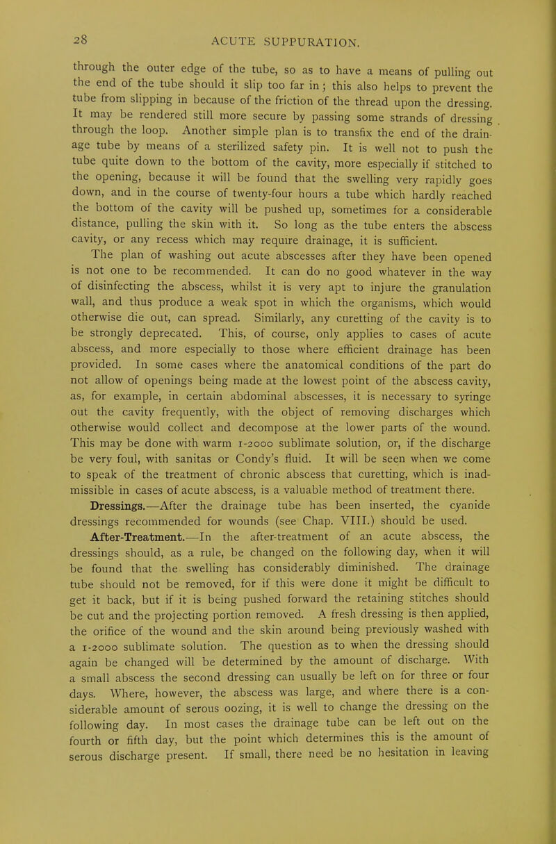 through the outer edge of the tube, so as to have a means of pulling out the end of the tube should it slip too far in; this also helps to prevent the tube from slipping in because of the friction of the thread upon the dressing. It may be rendered still more secure by passing some strands of dressing through the loop. Another simple plan is to transfix the end of the drain- age tube by means of a sterilized safety pin. It is well not to push the tube quite down to the bottom of the cavity, more especially if stitched to the opening, because it will be found that the swelling very rapidly goes down, and in the course of twenty-four hours a tube which hardly reached the bottom of the cavity will be pushed up, sometimes for a considerable distance, pulling the skin with it. So long as the tube enters the abscess cavity, or any recess which may require drainage, it is sufficient. The plan of washing out acute abscesses after they have been opened is not one to be recommended. It can do no good whatever in the way of disinfecting the abscess, whilst it is very apt to injure the granulation wall, and thus produce a weak spot in which the organisms, which would otherwise die out, can spread. Similarly, any curetting of the cavity is to be strongly deprecated. This, of course, only applies to cases of acute abscess, and more especially to those where efficient drainage has been provided. In some cases where the anatomical conditions of the part do not allow of openings being made at the lowest point of the abscess cavity, as, for example, in certain abdominal abscesses, it is necessary to syringe out the cavity frequently, with the object of removing discharges which otherwise would collect and decompose at the lower parts of the wound. This may be done with warm 1-2000 sublimate solution, or, if the discharge be very foul, with sanitas or Condy’s fluid. It will be seen when we come to speak of the treatment of chronic abscess that curetting, which is inad- missible in cases of acute abscess, is a valuable method of treatment there. Dressings.—After the drainage tube has been inserted, the cyanide dressings recommended for wounds (see Chap. VIII.) should be used. After-Treatment.—In the after-treatment of an acute abscess, the dressings should, as a rule, be changed on the following day, when it will be found that the swelling has considerably diminished. The drainage tube should not be removed, for if this were done it might be difficult to get it back, but if it is being pushed forward the retaining stitches should be cut and the projecting portion removed. A fresh dressing is then applied, the orifice of the wound and the skin around being previously washed with a 1-2000 sublimate solution. The question as to when the dressing should again be changed will be determined by the amount of discharge. With a small abscess the second dressing can usually be left on for three or four days. Where, however, the abscess was large, and where there is a con- siderable amount of serous oozing, it is well to change the dressing on the following day. In most cases the drainage tube can be left out on the fourth or fifth day, but the point which determines this is the amount of serous discharge present. If small, there need be no hesitation in leaving