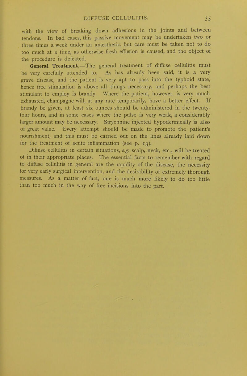 with the view of breaking down adhesions in the joints and between tendons. In bad cases, this passive movement may be undertaken two or three times a week under an anaesthetic, but care must be taken not to do too much at a time, as otherwise fresh effusion is caused, and the object of the procedure is defeated. General Treatment.—The general treatment of diffuse cellulitis must be very carefully attended to. As has already been said, it is a very grave disease, and the patient is very apt to pass into the typhoid state, hence free stimulation is above all things necessary, and perhaps the best stimulant to employ is brandy. Where the patient, however, is very much exhausted, champagne will, at any rate temporarily, have a better effect. If brandy be given, at least six ounces should be administered in the twenty- four hours, and in some cases where the pulse is very weak, a considerably larger amount may be necessary. Strychnine injected hypodermically is also of great value. Every attempt should be made to promote the patient’s nourishment, and this must be carried out on the lines already laid down for the treatment of acute inflammation (see p. 13). Diffuse cellulitis in certain situations, e.g. scalp, neck, etc., will be treated of in their appropriate places. The essential facts to remember with regard to diffuse cellulitis in general are the rapidity of the disease, the necessity for very early surgical intervention, and the desirability of extremely thorough measures. As a matter of fact, one is much more likely to do too little than too much in the way of free incisions into the part.