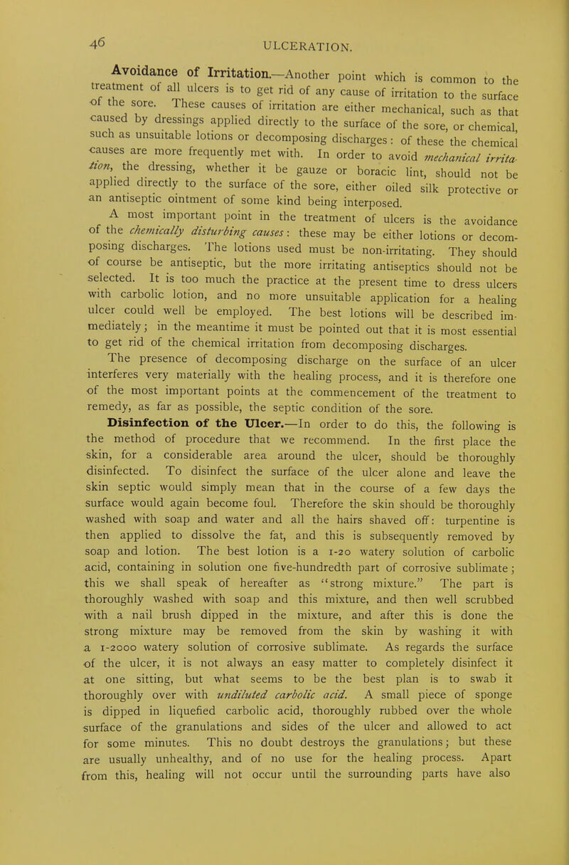 Avoidance of Imtation.-Another point which is common to the trea ment of all ulcers is to get rid of any cause of irritation to the surface of the sore. These causes of irritation are either mechanical, such as that caused by dressings applied directly to the surface of the sore, or chemical such as unsuitable lotions or decomposing discharges : of these the chemical causes are more frequently met with. In order to avoid mechanical irrita- tion, the dressing, whether it be gauze or boracic lint, should not be applied directly to the surface of the sore, either oiled silk protective or an antiseptic ointment of some kind being interposed. A most important point in the treatment of ulcers is the avoidance of the chemically disturbing causes: these may be either lotions or decom- posing discharges. The lotions used must be non-irritating. They should of course be antiseptic, but the more irritating antiseptics should not be selected. It is too much the practice at the present time to dress ulcers with carbolic lotion, and no more unsuitable application for a healing ulcer could well be employed. The best lotions will be described im- mediately , in the meantime it must be pointed out that it is most essential to get rid of the chemical irritation from decomposing discharges. The presence of decomposing discharge on the surface of an ulcer interferes very materially with the healing process, and it is therefore one of the most important points at the commencement of the treatment to remedy, as far as possible, the septic condition of the sore. Disinfection of the Ulcer.—In order to do this, the following is the method of procedure that we recommend. In the first place the skin, for a considerable area around the ulcer, should be thoroughly disinfected. To disinfect the surface of the ulcer alone and leave the skin septic would simply mean that in the course of a few days the surface would again become foul. Therefore the skin should be thoroughly washed with soap and water and all the hairs shaved off: turpentine is then applied to dissolve the fat, and this is subsequently removed by soap and lotion. The best lotion is a 1-20 watery solution of carbolic acid, containing in solution one five-hundredth part of corrosive sublimate; this we shall speak of hereafter as “strong mixture.” The part is thoroughly washed with soap and this mixture, and then well scrubbed with a nail brush dipped in the mixture, and after this is done the strong mixture may be removed from the skin by washing it with a 1-2000 watery solution of corrosive sublimate. As regards the surface •of the ulcer, it is not always an easy matter to completely disinfect it at one sitting, but what seems to be the best plan is to swab it thoroughly over with undiluted carbolic acid. A small piece of sponge is dipped in liquefied carbolic acid, thoroughly rubbed over the whole surface of the granulations and sides of the ulcer and allowed to act for some minutes. This no doubt destroys the granulations; but these are usually unhealthy, and of no use for the healing process. Apart from this, healing will not occur until the surrounding parts have also