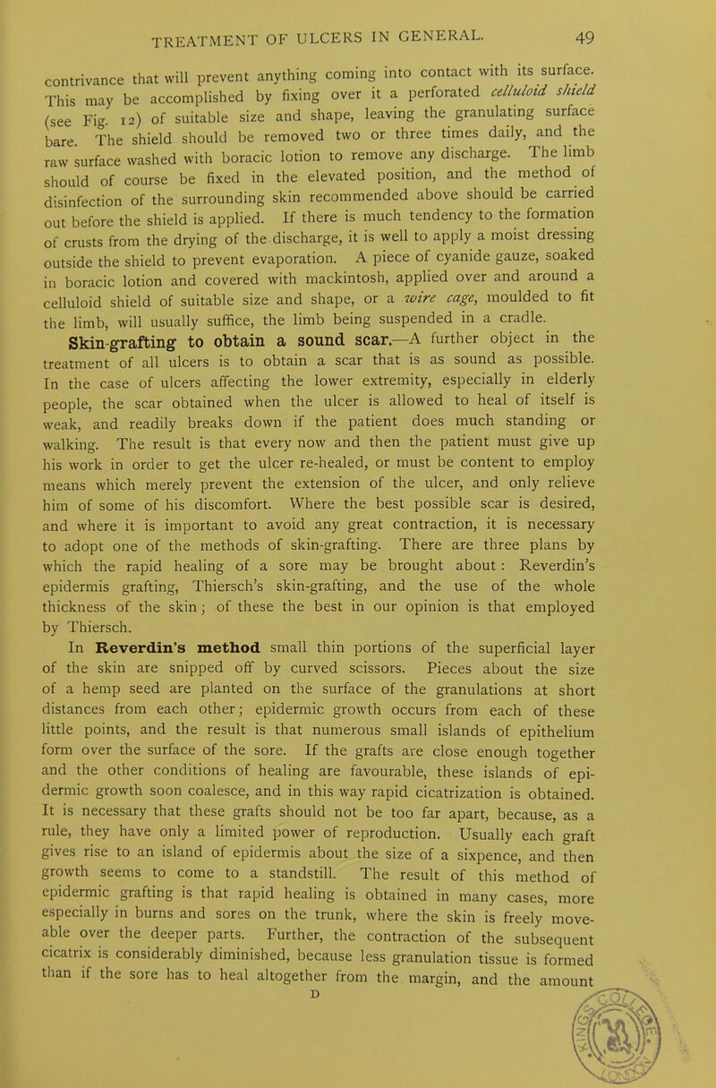 contrivance that will prevent anything coining into contact with its surface. This may be accomplished by fixing over it a perforated celluloid shield (see Fig. 12) of suitable size and shape, leaving the granulating surface bare. The shield should be removed two or three times daily, and the raw surface washed with boracic lotion to remove any discharge. The limb should of course be fixed in the elevated position, and the method of disinfection of the surrounding skin recommended above should be carried out before the shield is applied. If there is much tendency to the formation of crusts from the drying of the discharge, it is well to apply a moist dressing outside the shield to prevent evaporation. A piece of cyanide gauze, soaked in boracic lotion and covered with mackintosh, applied over and around a celluloid shield of suitable size and shape, or a wire cage, moulded to fit the limb, will usually suffice, the limb being suspended in a cradle. Skin-grafting to obtain a sound scar—A further object in the treatment of all ulcers is to obtain a scar that is as sound as possible. In the case of ulcers affecting the lower extremity, especially in elderly people, the scar obtained when the ulcer is allowed to heal of itself is weak, and readily breaks down if the patient does much standing or walking. The result is that every now and then the patient must give up his work in order to get the ulcer re-healed, or must be content to employ means which merely prevent the extension of the ulcer, and only relieve him of some of his discomfort. Where the best possible scar is desired, and where it is important to avoid any great contraction, it is necessary to adopt one of the methods of skin-grafting. There are three plans by which the rapid healing of a sore may be brought about : Reverdin’s epidermis grafting, Thiersch’s skin-grafting, and the use of the whole thickness of the skin; of these the best in our opinion is that employed by Thiersch. In Reverdin’s method small thin portions of the superficial layer of the skin are snipped off by curved scissors. Pieces about the size of a hemp seed are planted on the surface of the granulations at short distances from each other; epidermic growth occurs from each of these little points, and the result is that numerous small islands of epithelium form over the surface of the sore. If the grafts are close enough together and the other conditions of healing are favourable, these islands of epi- dermic growth soon coalesce, and in this way rapid cicatrization is obtained. It is necessary that these grafts should not be too far apart, because, as a rule, they have only a limited power of reproduction. Usually each graft gives rise to an island of epidermis about the size of a sixpence, and then growth seems to come to a standstill. The result of this method of epidermic grafting is that lapid healing is obtained in many cases, more especially in burns and sores on the trunk, where the skin is freely move- able over the deeper parts. Further, the contraction of the subsequent cicatrix is considerably diminished, because less granulation tissue is formed than if the sore has to heal altogether from the margin, and the amount D