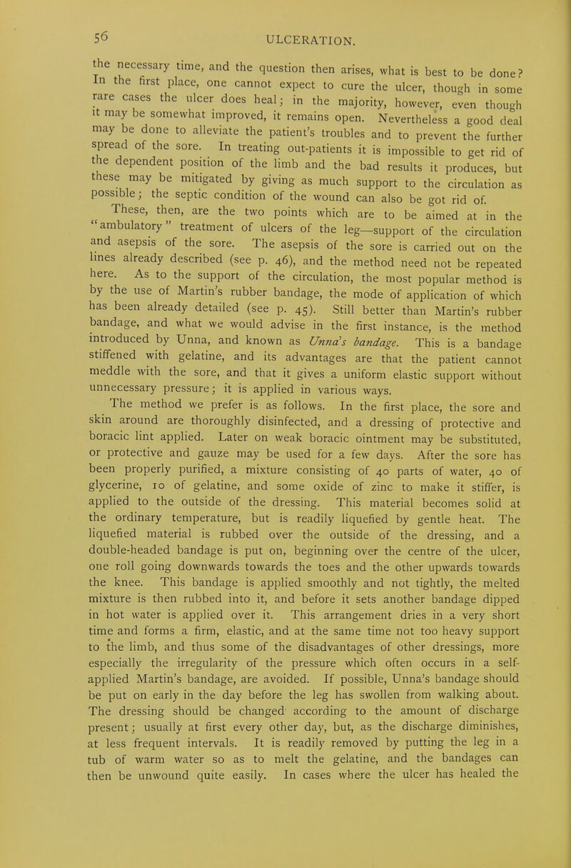 the necessary time, and the question then arises, what is best to be done? in the first place, one cannot expect to cure the ulcer, though in some rare cases the ulcer does heal; in the majority, however, even though it may be somewhat improved, it remains open. Nevertheless a good deal may be done to alleviate the patient’s troubles and to prevent the further spread of the sore. In treating out-patients it is impossible to get rid of the dependent position of the limb and the bad results it produces, but these may be mitigated by giving as much support to the circulation as possible; the septic condition of the wound can also be got rid of. These, then, are the two points which are to be aimed at in the “ambulatory” treatment of ulcers of the leg—support of the circulation and asepsis of the sore. The asepsis of the sore is carried out on the lines already described (see p. 46), and the method need not be repeated here. As to the support of the circulation, the most popular method is by the use of Martin s rubber bandage, the mode of application of which has been already detailed (see p. 45). Still better than Martin’s rubber bandage, and what we would advise in the first instance, is the method intioduced by Unna, and known as Unnas bandage. This is a bandage stiffened with gelatine, and its advantages are that the patient cannot meddle with the sore, and that it gives a uniform elastic support without unnecessary pressure; it is applied in various ways. The method we prefer is as follows. In the first place, the sore and skin around are thoroughly disinfected, and a dressing of protective and boracic lint applied. Later on weak boracic ointment may be substituted, or protective and gauze may be used for a few days. After the sore has been properly purified, a mixture consisting of 40 parts of water, 40 of glycerine, 10 of gelatine, and some oxide of zinc to make it stiffer, is applied to the outside of the dressing. This material becomes solid at the ordinary temperature, but is readily liquefied by gentle heat. The liquefied material is rubbed over the outside of the dressing, and a double-headed bandage is put on, beginning over the centre of the ulcer, one roll going downwards towards the toes and the other upwards towards the knee. This bandage is applied smoothly and not tightly, the melted mixture is then rubbed into it, and before it sets another bandage dipped in hot water is applied over it. This arrangement dries in a very short time and forms a firm, elastic, and at the same time not too heavy support to the limb, and thus some of the disadvantages of other dressings, more especially the irregularity of the pressure which often occurs in a self- applied Martin’s bandage, are avoided. If possible, Unna’s bandage should be put on early in the day before the leg has swollen from walking about. The dressing should be changed according to the amount of discharge present; usually at first every other day, but, as the discharge diminishes, at less frequent intervals. It is readily removed by putting the leg in a tub of warm water so as to melt the gelatine, and the bandages can then be unwound quite easily. In cases where the ulcer has healed the