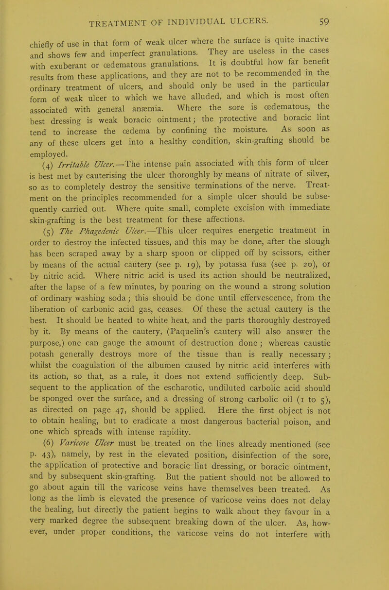 chiefly of use in that form of weak ulcer where the surface is quite inactive and shows few and imperfect granulations. They are useless in the cases with exuberant or oedematous granulations. It is doubtful how far benefit results from these applications, and they are not to be recommended in the ordinary treatment of ulcers, and should only be used in the particular form of weak ulcer to which we have alluded, and which is most often associated with general anaemia. Where the sore is cedematous, the best dressing is weak boracic ointment; the protective and boracic lint tend to increase the cedema by confining the moisture. As soon as any of these ulcers get into a healthy condition, skin-grafting should be employed. (4) Irritable Ulcer.—The intense pain associated with this form of ulcer is best met by cauterising the ulcer thoroughly by means of nitrate of silver, so as to completely destroy the sensitive terminations of the nerve. Treat- ment on the principles recommended for a simple ulcer should be subse- quently carried out. Where quite small, complete excision with immediate skin-grafting is the best treatment for these affections. (5) The Phagedenic Ulcer.—This ulcer requires energetic treatment in order to destroy the infected tissues, and this may be done, after the slough has been scraped away by a sharp spoon or clipped off by scissors, either by means of the actual cautery (see p. 19), by potassa fusa (see p. 20), or by nitric acid. Where nitric acid is used its action should be neutralized, after the lapse of a few minutes, by pouring on the wound a strong solution of ordinary washing soda; this should be done until effervescence, from the liberation of carbonic acid gas, ceases. Of these the actual cautery is the best. It should be heated to white heat, and the parts thoroughly destroyed by it. By means of the cautery, (Paquelin’s cautery will also answer the purpose,) one can gauge the amount of destruction done ; whereas caustic potash generally destroys more of the tissue than is really necessary ; whilst the coagulation of the albumen caused by nitric acid interferes with its action, so that, as a rule, it does not extend sufficiently deep. Sub- sequent to the application of the escharotic, undiluted carbolic acid should be sponged over the surface, and a dressing of strong carbolic oil (1 to 5), as directed on page 47, should be applied. Here the first object is not to obtain healing, but to eradicate a most dangerous bacterial poison, and one which spreads with intense rapidity. (6) Varicose Ulcer must be treated on the lines already mentioned (see p. 43), namely, by rest in the elevated position, disinfection of the sore, the application of protective and boracic lint dressing, or boracic ointment, and by subsequent skin-grafting. But the patient should not be allowed to go about again till the varicose veins have themselves been treated. As long as the limb is elevated the presence of varicose veins does not delay the healing, but directly the patient begins to walk about they favour in a very marked degree the subsequent breaking down of the ulcer. As, how- ever, under proper conditions, the varicose veins do not interfere with