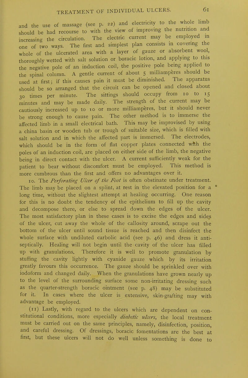 and the use of massage (see p. w) and electricity to the whole limb should be had recourse to with the view of improving the nutrition and increasing the circulation. The electric current may be employed in one of two ways. The first and simplest plan consists m covering the whole of the ulcerated area with a layer of gauze or absorbent wool, thoroughly wetted with salt solution or boracic lotion, and applying to this the negative pole of an induction coil, the positive pole being applied to the spinal column. A gentle current of about 5 milliampferes should be used at first; if this causes pain it must be diminished. The apparatus should be so arranged that the circuit can be opened and closed about 30 times per minute. The sittings should occupy from 10 to 15 minutes and may be made daily. The strength of the current may be cautiously increased up to 10 or more milliamperes, but it should never be strong enough to cause pain. The other method is to immerse the affected limb in a small electrical bath. This may be improvised by using a china basin or wooden tub or trough of suitable size, which is filled with salt solution and in which the affected part is immersed. The electrodes, which should be in the form of flat copper plates connected with the poles of an induction coil, are placed on either side of the limb, the negative being in direct contact with the ulcer. A current sufficiently weak for the patient to bear without discomfort must be employed. This method is more cumbrous than the first and offers no advantages over it. 10. The Perforating Ulcer of the Foot is often obstinate under treatment. The limb may be placed on a splint, at rest in the elevated position for a long time, without the slightest attempt at healing occurring. One reason for this is no doubt the tendency of the epithelium to fill up the cavity and decompose there, or else to spread down the edges of the ulcer. The most satisfactory plan in these cases is to excise the edges and sides of the ulcer, cut away the whole of the callosity around, scrape out the bottom of the ulcer until sound tissue is reached and then disinfect the whole surface with undiluted carbolic acid (see p. 46) and dress it anti- septically. Healing will not begin until the cavity of the ulcer has filled up with granulations. Therefore it is well to promote granulation by stuffing the cavity lightly with cyanide gauze which by its irritation greatly favours this occurrence. The gauze should be sprinkled over with iodoform and changed daily. When the granulations have grown nearly up to the level of the surrounding surface some non-irritating dressing such as the quarter-strength boracic ointment (see p. 48) may be substituted for it. In cases where the ulcer is extensive, skin-grafting may with advantage be employed. (n) Lastly, with regard to the ulcers which are dependent on con- stitutional conditions, more especially diabetic ulcers, the local treatment must be carried out on the same principles, namely, disinfection, position, and careful dressing. Of dressings, boracic fomentations are the best at first, but these ulcers will not do well unless something is done to