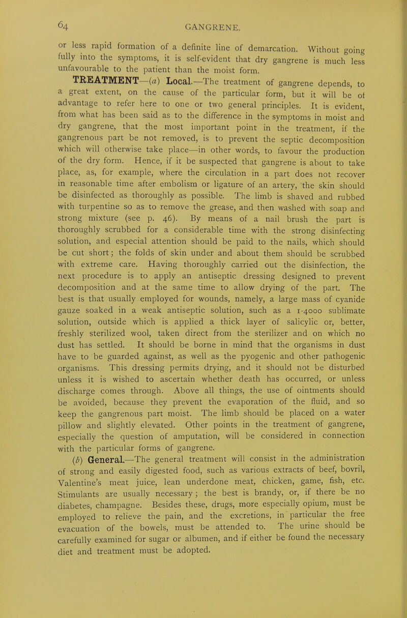 or less rapid formation of a definite line of demarcation. Without going fully into the symptoms, it is self-evident that dry gangrene is much less unfavourable to the patient than the moist form. TREATMENT (a) Local.— Ihe treatment of gangrene depends, to a great extent, on the cause of the particular form, but it will be of advantage to refer here to one or two general principles. It is evident, from what has been said as to the difference in the symptoms in moist and dry gangrene, that the most important point in the treatment, if the gangrenous part be not removed, is to prevent the septic decomposition which will otherwise take place—in other words, to favour the production of the dry form. Hence, if it be suspected that gangrene is about to take place, as, for example, where the circulation in a part does not recover in reasonable time after embolism or ligature of an artery, the skin should be disinfected as thoroughly as possible. The limb is shaved and rubbed with turpentine so as to remove the grease, and then washed with soap and strong mixture (see p. 46). By means of a nail brush the part is thoroughly scrubbed for a considerable time with the strong disinfecting solution, and especial attention should be paid to the nails, which should be cut short; the folds of skin under and about them should be scrubbed with extreme care. Having thoroughly carried out the disinfection, the next procedure is to apply an antiseptic dressing designed to prevent decomposition and at the same time to allow drying of the part. The best is that usually employed for wounds, namely, a large mass of cyanide gauze soaked in a weak antiseptic solution, such as a 1-4000 sublimate solution, outside which is applied a thick layer of salicylic or, better, freshly sterilized wool, taken direct from the sterilizer and on which no dust has settled. It should be borne in mind that the organisms in dust have to be guarded against, as well as the pyogenic and other pathogenic organisms. This dressing permits drying, and it should not be disturbed unless it is wished to ascertain whether death has occurred, or unless discharge comes through. Above all things, the use of ointments should be avoided, because they prevent the evaporation of the fluid, and so keep the gangrenous part moist. The limb should be placed on a water pillow and slightly elevated. Other points in the treatment of gangrene, especially the question of amputation, will be considered in connection with the particular forms of gangrene. (£) General.—The general treatment will consist in the administration of strong and easily digested food, such as various extracts of beef, bovril, Valentine’s meat juice, lean underdone meat, chicken, game, fish, etc. Stimulants are usually necessary; the best is brandy, or, if there be no diabetes, champagne. Besides these, drugs, more especially opium, must be employed to relieve the pain, and the excretions, in particular the free evacuation of the bowels, must be attended to. The urine should be carefully examined for sugar or albumen, and if either be found the necessary diet and treatment must be adopted.