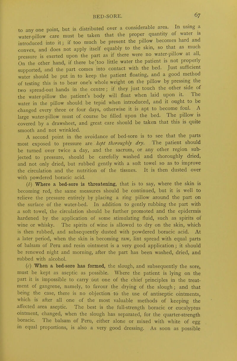 to any one point, but is distributed over a considerable area. In using a water-pillow care must be taken that the proper quantity of water is introduced into it; if too much be present the pillow becomes hard and convex, and does not apply itself equably to the skin, so that as much pressure is exerted upon the part as if there were no water-pillow at all, On the other hand, if there be'too little water the patient is not properly supported, and the part comes into contact with the bed. Just sufficient water should be put in to keep the patient floating, and a good method of testing this is to bear one’s whole weight on the pillow by pressing the two spread-out hands in the centre; if they just touch the other side of the water-pillow the patient’s body will float when laid upon it. The water in the pillow should be tepid when introduced, and it ought to be changed every three or four days, otherwise it is apt to become foul. A large water-pillow must of course be filled upon the bed. The pillow is covered by a drawsheet, and great care should be taken that this is quite smooth and not wrinkled. A second point in the avoidance of bed-sore is to see that the parts most exposed to pressure are kept thoroughly dry. The patient should be turned over twice a day, and the sacrum, or any other region sub- jected to pressure, should be carefully washed and thoroughly dried, and not only dried, but rubbed gently with a soft towel so as to improve the circulation and the nutrition of the tissues. It is then dusted over with powdered boracic acid. (b) Where a bed-sore is threatening, that is to say, where the skin is becoming red, the same measures should be continued, but it is well to relieve the pressure entirely by placing a ring pillow around the part on the surface of the water-bed. In addition to gently rubbing the part with a soft towel, the circulation should be further promoted and the epidermis hardened by the application of some stimulating fluid, such as spirits of wine or whisky. The spirits of wine is allowed to dry on the skin, which is then rubbed, and subsequently dusted with powdered boracic acid. At a later period, when the skin is becoming raw, lint spread with equal parts of balsam of Peru and resin ointment is a very good application; it should be renewed night and morning, after the part has been washed, dried, and rubbed with alcohol. (c) When a bed-sore has formed, the slough, and subsequently the sore, must be kept as aseptic as possible. Where the patient is lying on the part it is impossible to carry out one of the chief principles in the treat- ment of gangrene, namely, to favour the drying of the slough; and that being the case, there is no objection to the use of antiseptic ointments, which is after all one of the most valuable methods of keeping the affected area aseptic. I he best is the full-strength boracic or eucalyptus ointment, changed, when the slough has separated, for the quarter-strength boracic. The balsam of Peru, either alone or mixed with white of egg in equal proportions, is also a very good dressing. As soon as possible