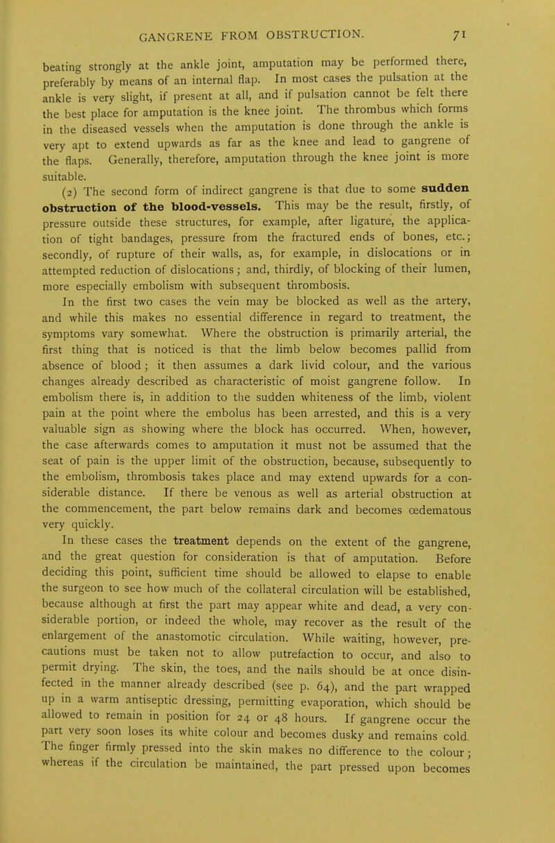 beating strongly at the ankle joint, amputation may be performed there, preferably by means of an internal flap. In most cases the pulsation at the ankle is very slight, if present at all, and if pulsation cannot be felt there the best place for amputation is the knee joint. The thrombus which forms in the diseased vessels when the amputation is done through the ankle is very apt to extend upwards as far as the knee and lead to gangrene of the flaps. Generally, therefore, amputation through the knee joint is more suitable. (2) The second form of indirect gangrene is that due to some sudden obstruction of the blood-vessels. This may be the result, firstly, of pressure outside these structures, for example, after ligature, the applica- tion of tight bandages, pressure from the fractured ends of bones, etc.; secondly, of rupture of their walls, as, for example, in dislocations or in attempted reduction of dislocations ; and, thirdly, of blocking of their lumen, more especially embolism with subsequent thrombosis. In the first two cases the vein may be blocked as well as the artery, and while this makes no essential difference in regard to treatment, the symptoms vary somewhat. Where the obstruction is primarily arterial, the first thing that is noticed is that the limb below becomes pallid from absence of blood ; it then assumes a dark livid colour, and the various changes already described as characteristic of moist gangrene follow. In embolism there is, in addition to the sudden whiteness of the limb, violent pain at the point where the embolus has been arrested, and this is a very valuable sign as showing where the block has occurred. When, however, the case afterwards comes to amputation it must not be assumed that the seat of pain is the upper limit of the obstruction, because, subsequently to the embolism, thrombosis takes place and may extend upwards for a con- siderable distance. If there be venous as well as arterial obstruction at the commencement, the part below remains dark and becomes oedematous very quickly. In these cases the treatment depends on the extent of the gangrene, and the great question for consideration is that of amputation. Before deciding this point, sufficient time should be allowed to elapse to enable the surgeon to see how much of the collateral circulation will be established, because although at first the part may appear white and dead, a very con- siderable portion, or indeed the whole, may recover as the result of the enlargement of the anastomotic circulation. While waiting, however, pre- cautions must be taken not to allow putrefaction to occur, and also to permit drying. The skin, the toes, and the nails should be at once disin- fected in the manner already described (see p. 64), and the part wrapped up in a warm antiseptic dressing, permitting evaporation, which should be allowed to remain in position for 24 or 48 hours. If gangrene occur the part very soon loses its white colour and becomes dusky and remains cold. The finger firmly pressed into the skin makes no difference to the colour; whereas if the circulation be maintained, the part pressed upon becomes