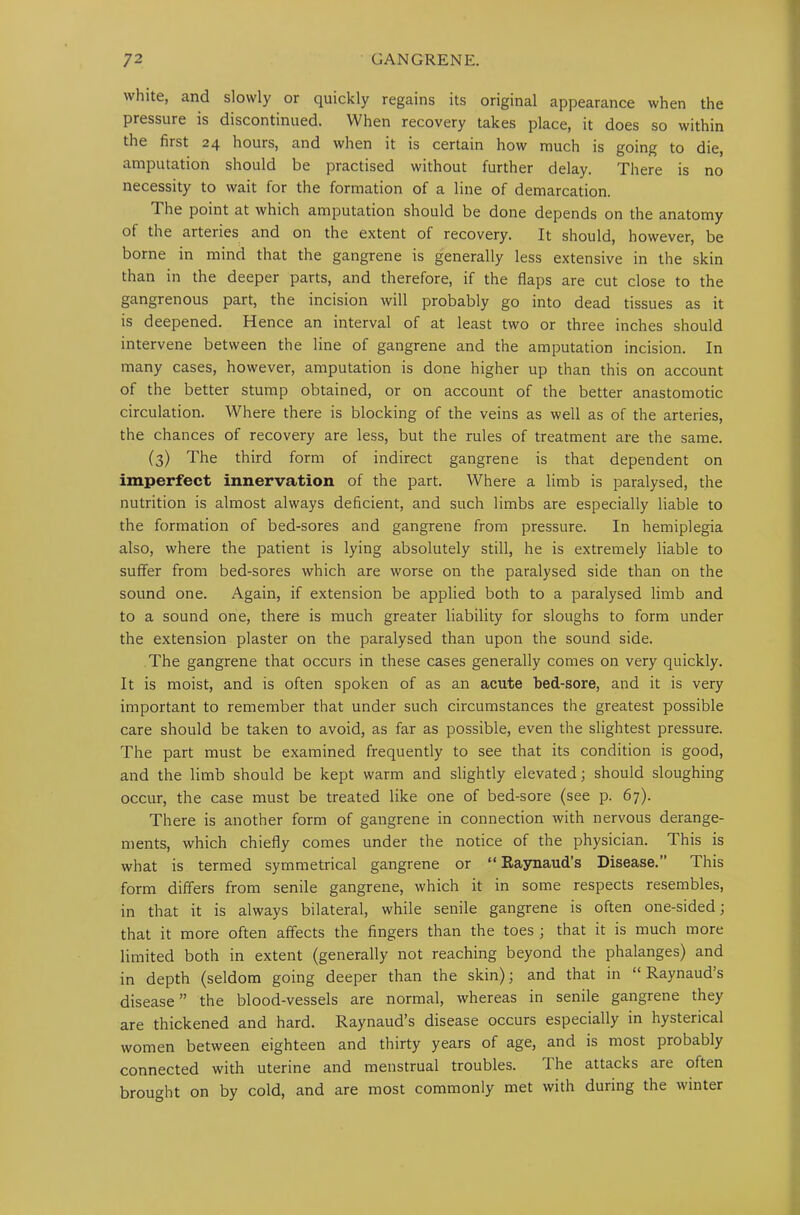 white, and slowly or quickly regains its original appearance when the pressure is discontinued. When recovery takes place, it does so within the first 24 hours, and when it is certain how much is going to die, amputation should be practised without further delay. There is no necessity to wait for the formation of a line of demarcation. The point at which amputation should be done depends on the anatomy of the arteries and on the extent of recovery. It should, however, be borne in mind that the gangrene is generally less extensive in the skin than in the deeper parts, and therefore, if the flaps are cut close to the gangrenous part, the incision will probably go into dead tissues as it is deepened. Hence an interval of at least two or three inches should intervene between the line of gangrene and the amputation incision. In many cases, however, amputation is done higher up than this on account of the better stump obtained, or on account of the better anastomotic circulation. Where there is blocking of the veins as well as of the arteries, the chances of recovery are less, but the rules of treatment are the same. (3) The third form of indirect gangrene is that dependent on imperfect innervation of the part. Where a limb is paralysed, the nutrition is almost always deficient, and such limbs are especially liable to the formation of bed-sores and gangrene from pressure. In hemiplegia also, where the patient is lying absolutely still, he is extremely liable to suffer from bed-sores which are worse on the paralysed side than on the sound one. Again, if extension be applied both to a paralysed limb and to a sound one, there is much greater liability for sloughs to form under the extension plaster on the paralysed than upon the sound side. The gangrene that occurs in these cases generally comes on very quickly. It is moist, and is often spoken of as an acute bed-sore, and it is very important to remember that under such circumstances the greatest possible care should be taken to avoid, as far as possible, even the slightest pressure. The part must be examined frequently to see that its condition is good, and the limb should be kept warm and slightly elevated; should sloughing occur, the case must be treated like one of bed-sore (see p. 67). There is another form of gangrene in connection with nervous derange- ments, which chiefly comes under the notice of the physician. This is what is termed symmetrical gangrene or “ Raynaud’s Disease.” This form differs from senile gangrene, which it in some respects resembles, in that it is always bilateral, while senile gangrene is often one-sided; that it more often affects the fingers than the toes ; that it is much more limited both in extent (generally not reaching beyond the phalanges) and in depth (seldom going deeper than the skin); and that in “ Raynauds disease” the blood-vessels are normal, whereas in senile gangrene they are thickened and hard. Raynaud’s disease occurs especially in hysterical women between eighteen and thirty years of age, and is most probably connected with uterine and menstrual troubles. 1 he attacks are otten brought on by cold, and are most commonly met with during the winter