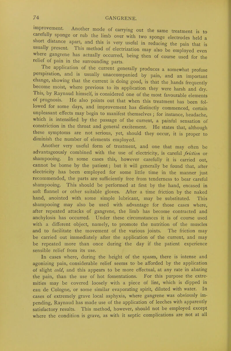 improvement. Another mode of carrying out the same treatment is to carefully sponge or rub the limb over with two sponge electrodes held a siort distance apart, and this is very useful in reducing the pain that is usually present. This method of electrization may also be employed even where gangrene has actually occurred, being then of course used for the relief of pain in the surrounding parts. The application of the current generally produces a somewhat profuse perspiration, and is usually unaccompanied by pain, and an important change, showing that the current is doing good, is that the , hands frequently become moist, where previous to its application they were harsh and dry. This, by Raynaud himself, is considered one of the most favourable elements of prognosis. He also points out that when this treatment has been fol- lowed for some days, and improvement has distinctly commenced, certain unpleasant effects may begin to manifest themselves ; for instance, headache, which is intensified by the passage of the current, a painful sensation of constriction in the throat and general excitement. He states that, although these symptoms are not serious, yet, should they occur, it is proper to diminish the number of elements employed. Another very useful form of treatment, and one that may often be advantageously combined with the use of electricity, is careful friction or shampooing. In some cases this, however carefully it is carried out, cannot be borne by the patient; but it will generally be found that, after electricity has been employed for some little time in the manner just recommended, the parts are sufficiently free from tenderness to bear careful shampooing. This should be performed at first by the hand, encased in soft flannel or other suitable gloves. After a time friction by the naked hand, anointed with some simple lubricant, may be substituted. This shampooing may also be used with advantage for those cases where, after repeated attacks of gangrene, the limb has become contracted and anchylosis has occurred. Under these circumstances it is of course used with a different object, namely, to promote the nutrition of the muscles and to facilitate the movement of the various joints. The friction may be carried out immediately after the application of the current, and may be repeated more than once during the day if the patient experience sensible relief from its use. In cases where, during the height of the spasm, there is intense and agonizing pain, considerable relief seems to be afforded by the application of slight cold, and this appears to be more effectual, at any rate in abating the pain, than the use of hot fomentations. For this purpose the extre- mities may be covered loosely with a piece of lint, which is dipped in eau de Cologne, or some similar evaporating spirit, diluted with water. In cases of extremely grave local asphyxia, where gangrene was obviously im- pending, Raynaud has made use of the application of leeches with apparently satisfactory results. This method, however, should not be employed except where the condition is grave, as with it septic complications are not at all