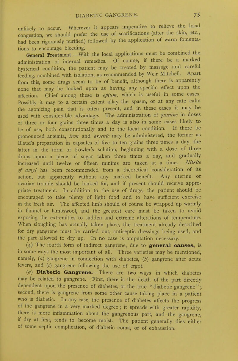 unlikely to occur. Wherever it appears imperative to relieve the local congestion, we should prefer the use of scarifications (after the skin, etc., had been rigorously purified) followed by the application of warm fomenta- tions to encourage bleeding. General Treatment.—With the local applications must be combined the administration of internal remedies. Of course, if there be a marked hysterical condition, the patient may be treated by massage and careful feeding, combined with isolation, as recommended by Weir Mitchell. Apart from this, some drugs seem to be of benefit, although there is apparentl)/ none that may be looked upon as having any specific effect upon the affection. Chief among these is opium, which is useful in some cases. Possibly it may to a certain extent allay the spasm, or at any rate calm the agonizing pain that is often present, and in these cases it may be used with considerable advantage. The administration of quinine in doses of three or four grains three times a day is also in some cases likely to be of use, both constitutionally and to the local condition. If there be pronounced anaemia, iron and arsenic may be administered, the former as Blaud’s preparation in capsules of five to ten grains three times a day, the latter in the form of Fowler’s solution, beginning with a dose of three drops upon a piece of sugar taken three times a day, and gradually increased until twelve or fifteen minims are taken at a time. Nitrite of amyl has been recommended from a theoretical consideration of its action, but apparently without any marked benefit. Any uterine or ovarian trouble should be looked for, and if present should receive appro- priate treatment. In addition to the use of drugs, the patient should be encouraged to take plenty of light food and to have sufficient exercise in the fresh air. The affected limb should of course be wrapped up warmly in flannel or lambswool, and the greatest care must be taken to avoid exposing the extremities to sudden and extreme alterations of temperature. When sloughing has actually taken place, the treatment already described for dry gangrene must be carried out, antiseptic dressings being used, and the part allowed to dry up. In no case is amputation necessary. (4) The fourth form of indirect gangrene, due to general causes, is in some ways the most important of all. Three varieties may be mentioned, namely, (a) gangrene in connection with diabetes, (l?) gangrene after acute fevers, and (c) gangrene following the use of ergot. (a) Diabetic Gangrene.—There are two ways in which diabetes may be related to gangrene. First, there is the death of the part directly dependent upon the presence of diabetes, or the true “ diabetic gangrene ”; second, there is gangrene from some other cause taking place in a patient who is diabetic. In any case, the presence of diabetes affects the progress of the gangrene in a very marked degree; it spreads with greater rapidity, there is more inflammation about the gangrenous part, and the gangrene, if dry at first, tends to become moist. The patient generally dies either of some septic complication, of diabetic coma, or of exhaustion.