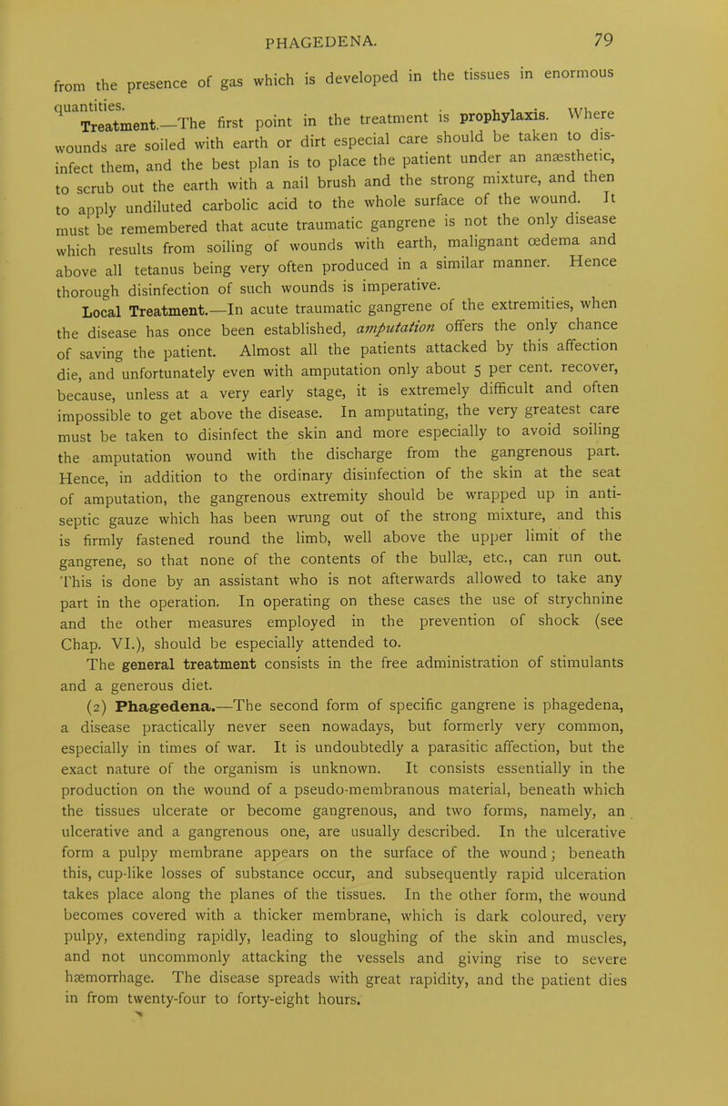 from the presence of gas which is developed in the tissues in enormous 1 Treatment.—The first point in the treatment is prophylaxis. Where wounds are soiled with earth or dirt especial care should be taken to dis- infect them, and the best plan is to place the patient under an anaesthetic, to scrub out the earth with a nail brush and the strong mixture, and then to apply undiluted carbolic acid to the whole surface of the wound. It must be remembered that acute traumatic gangrene is not the only disease which results from soiling of wounds with earth, malignant cedema and above all tetanus being very often produced in a similar manner. Hence thorough disinfection of such wounds is imperative. Local Treatment.—In acute traumatic gangrene of the extremities, when the disease has once been established, amputation offers the only chance of saving the patient. Almost all the patients attacked by this affection die, and unfortunately even with amputation only about 5 per cent, recover, because, unless at a very early stage, it is extremely difficult and often impossible to get above the disease. In amputating, the very greatest care must be taken to disinfect the skin and more especially to avoid soiling the amputation wound with the discharge from the gangrenous part. Hence, in addition to the ordinary disinfection of the skin at the seat of amputation, the gangrenous extremity should be wrapped up in anti- septic gauze which has been wrung out of the strong mixture, and this is firmly fastened round the limb, well above the upper limit of the gangrene, so that none of the contents of the bullae, etc., can run out. This is done by an assistant who is not afterwards allowed to take any part in the operation. In operating on these cases the use of strychnine and the other measures employed in the prevention of shock (see Chap. VI.), should be especially attended to. The general treatment consists in the free administration of stimulants and a generous diet. (2) Phagedena.—The second form of specific gangrene is phagedena, a disease practically never seen nowadays, but formerly very common, especially in times of war. It is undoubtedly a parasitic affection, but the exact nature of the organism is unknown. It consists essentially in the production on the wound of a pseudo-membranous material, beneath which the tissues ulcerate or become gangrenous, and two forms, namely, an ulcerative and a gangrenous one, are usually described. In the ulcerative form a pulpy membrane appears on the surface of the wound; beneath this, cup-like losses of substance occur, and subsequently rapid ulceration takes place along the planes of the tissues. In the other form, the wound becomes covered with a thicker membrane, which is dark coloured, very pulpy, extending rapidly, leading to sloughing of the skin and muscles, and not uncommonly attacking the vessels and giving rise to severe haemorrhage. The disease spreads with great rapidity, and the patient dies in from twenty-four to forty-eight hours.