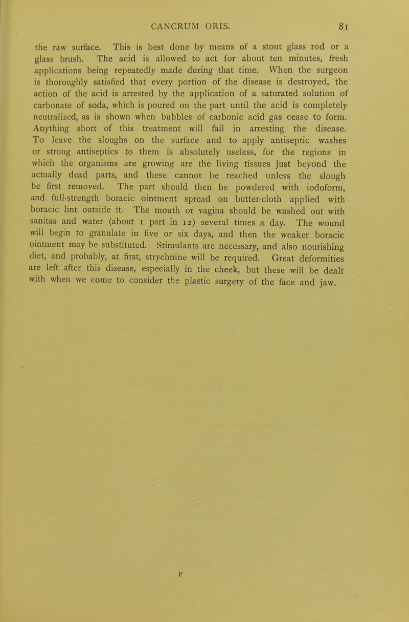 the raw surface. This is best done by means of a stout glass rod or a glass brush. The acid is allowed to act for about ten minutes, fresh applications being repeatedly made during that time. When the surgeon is thoroughly satisfied that every portion of the disease is destroyed, the action of the acid is arrested by the application of a saturated solution of carbonate of soda, which is poured on the part until the acid is completely neutralized, as is shown when bubbles of carbonic acid gas cease to form. Anything short of this treatment will fail in arresting the disease. To leave the sloughs on the surface and to apply antiseptic washes or strong antiseptics to them is absolutely useless, for the regions in which the organisms are growing are the living tissues just beyond the actually dead parts, and these cannot be reached unless the slough be first removed. The part should then be powdered with iodoform, and full-strength boracic ointment spread on butter-cloth applied with boracic lint outside it. The mouth or vagina should be washed out with sanitas and water (about i part in 12) several times a day. The wound will begin to granulate in five or six days, and then the weaker boracic ointment may be substituted. Stimulants are necessary, and also nourishing diet, and probably, at first, strychnine will be required. Great deformities are left after this disease, especially in the cheek, but these will be dealt with when we come to consider the plastic surgery of the face and jaw. F