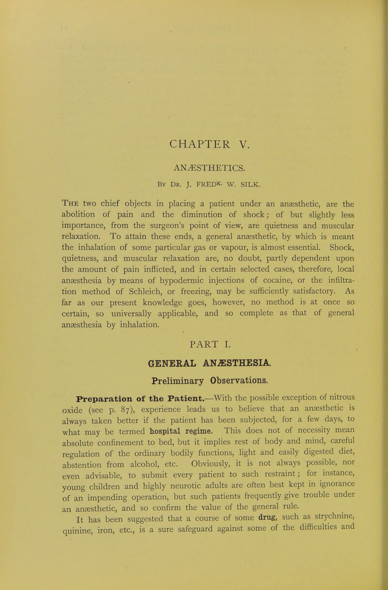 CHAPTER V. ANAESTHETICS. By Dr. J. FRED*, w. SILK. The two chief objects in placing a patient under an anaesthetic, are the abolition of pain and the diminution of shock; of but slightly less importance, from the surgeon’s point of view, are quietness and muscular relaxation. To attain these ends, a general anaesthetic, by which is meant the inhalation of some particular gas or vapour, is almost essential. Shock, quietness, and muscular relaxation are, no doubt, partly dependent upon the amount of pain inflicted, and in certain selected cases, therefore, local anaesthesia by means of hypodermic injections of cocaine, or the infiltra- tion method of Schleich, or freezing, may be sufficiently satisfactory. As far as our present knowledge goes, however, no method is at once so certain, so universally applicable, and so complete as that of general anaesthesia by inhalation. PART I. GENERAL ANAESTHESIA. Preliminary Observations. Preparation of the Patient.—With the possible exception of nitrous oxide (see p. 87), experience leads us to believe that an anaesthetic is always taken better if the patient has been subjected, for a few days, to what may be termed hospital regime. This does not of necessity mean absolute confinement to bed, but it implies rest of body and mind, careful regulation of the ordinary bodily functions, light and easily digested diet, abstention from alcohol, etc. Obviously, it is not always possible, nor even advisable, to submit every patient to such restraint; for instance, young children and highly neurotic adults are often best kept in ignorance of an impending operation, but such patients frequently give trouble under an anEesthetic, and so confirm the value of the general rule. It has been suggested that a course of some drug, such as strychnine, quinine, iron, etc., is a sure safeguard against some of the difficulties and