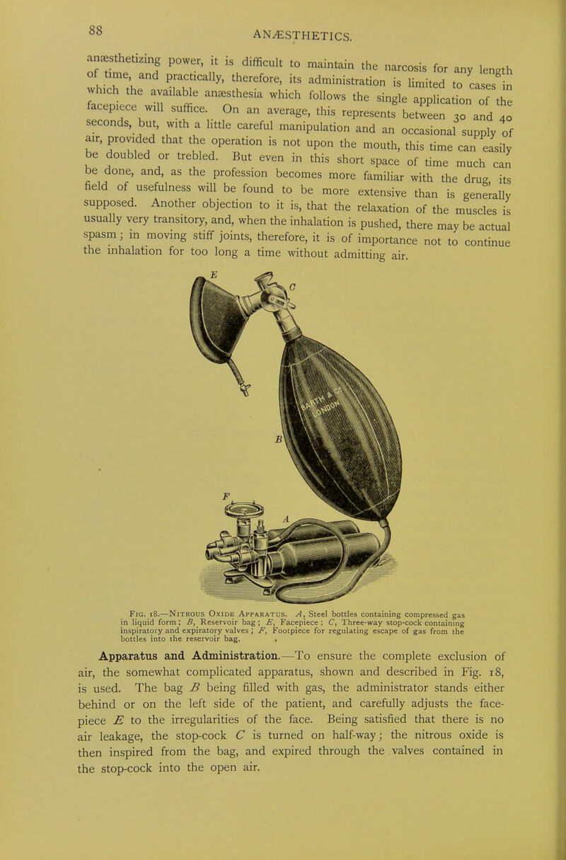 be done, and, as the profession becomes more familiar with the drug its field of usefulness will be found to be more extensive than is generally supposed. Another objection to it is, that the relaxation of the muscles is usually very transitory, and, when the inhalation is pushed, there may be actual spasm ; in moving stiff joints, therefore, it is of importance not to continue the inhalation for too long a time without admitting air. Apparatus and Administration.—To ensure the complete exclusion of air, the somewhat complicated apparatus, shown and described in Fig. 18, is used. The bag B being filled with gas, the administrator stands either behind or on the left side of the patient, and carefully adjusts the face- piece E to the irregularities of the face. Being satisfied that there is no air leakage, the stop-cock C is turned on half-way; the nitrous oxide is then inspired from the bag, and expired through the valves contained in the stop-cock into the open air. Fig. 18.—Nitrous Oxide Apparatus. A, Steel bottles containing compressed gas in liquid form; B, Reservoir bag; £, Facepiece; C, Three-way stop-cock containing inspiratory and expiratory valves ; F, Footpiece for regulating escape of gas from the bottles into the reservoir bag. .