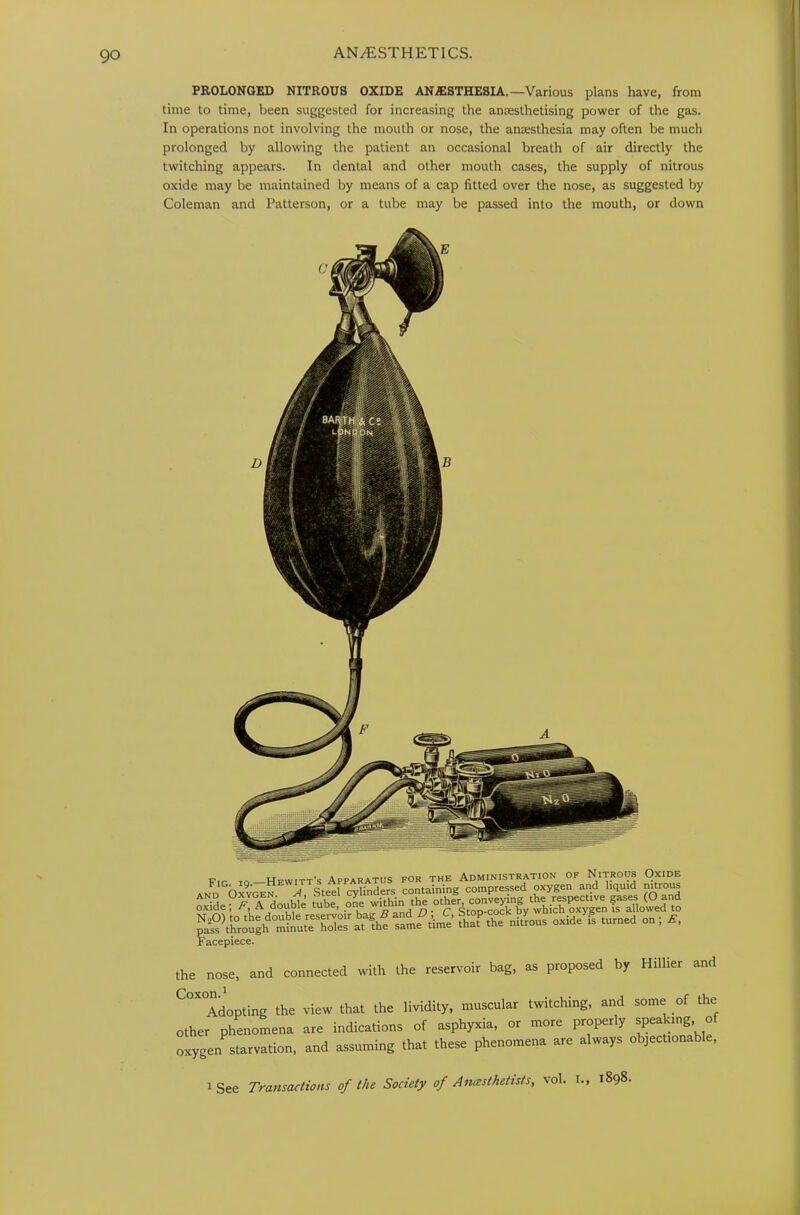 PROLONGED NITROUS OXIDE ANAESTHESIA.—Various plans have, from time to time, been suggested for increasing the anaesthetising power of the gas. In operations not involving the mouth or nose, the anaesthesia may often be much prolonged by allowing the patient an occasional breath of air directly the twitching appears. In dental and other mouth cases, the supply of nitrous oxide may be maintained by means of a cap fitted over the nose, as suggested by Coleman and Patterson, or a tube may be passed into the mouth, or down Hfwitt's Apparatus for the Administration of Nitrous Oxide and Oxyotn N Steel cylinders containing compressed oxygen and liquid nitrous ss. “ a?—' .4 usa vsSsi Facepiece. the nose, and connected with the reservoir bag, as proposed by Hilher and C°X°Adopting the view that the lividity, muscular twitching, and some of the other phenomena are indications of asphyxia, or more properly speaking o oxygen starvation, and assuming that these phenomena are always objectionable, i See Transactions of the Society of Anesthetists, vol. I., 1898-