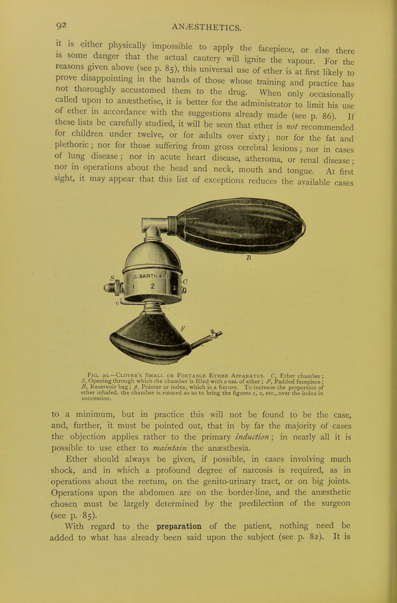 it is either physically impossible to apply the facepiece, or else there is some danger that the actual cautery will ignite the vapour. For the reasons given above (see p. 85), this universal use of ether is at first likely to prove disappointing in the hands of those whose training and practice has not thoroughly accustomed them to the drug. When only occasionally called upon to anaesthetise, it is better for the administrator to limit his use of ether in accordance with the suggestions already made (see p. 86) If these lists be carefully studied, it will be seen that ether is not recommended for children under twelve, or for adults over sixty; nor for the fat and plethoric; nor for those suffering from gross cerebral lesions; nor in cases of lung disease; nor in acute heart disease, atheroma, or renal disease; nor in operations about the head and neck, mouth and tongue. At first sight, it may appear that this list of exceptions reduces the available cases Fig. 20.—Clover's Small or Portable Ether Apparatus. C, Ether chamber; S, Opening through which the chamber is filled with 2 ozs. of ether; F, Padded facepiece ; Reservoir bag; /, Pointer or index, which is a fixture. To increase the proportion of ether inhaled, the chamber is rotated so as to bring the figures 1, 2, etc., over the index in succession. to a minimum, but in practice this will not be found to be the case, and, further, it must be pointed out, that in by far the majority of cases the objection applies rather to the primary induction; in nearly all it is possible to use ether to maintain the anaesthesia. Ether should always be given, if possible, in cases involving much shock, and in which a profound degree of narcosis is required, as in operations about the rectum, on the genito-urinary tract, or on big joints. Operations upon the abdomen are on the border-line, and the anaesthetic chosen must be largely determined by the predilection of the surgeon (see p. 85). With regard to the preparation of the patient, nothing need be added to what has already been said upon the subject (see p. 82). It is