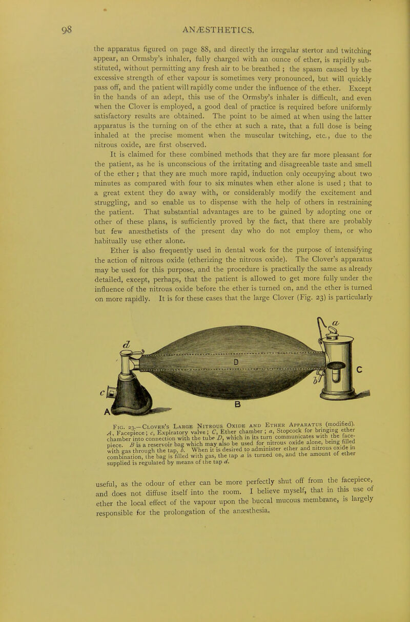 the apparatus figured on page 88, and directly the irregular stertor and twitching appear, an Ormsby’s inhaler, fully charged with an ounce of ether, is rapidly sub- stituted, without permitting any fresh air to be breathed ; the spasm caused by the excessive strength of ether vapour is sometimes very pronounced, but will quickly pass off, and the patient will rapidly come under the influence of the ether. Except in the hands of an adept, this use of the Ormsby’s inhaler is difficult, and even when the Clover is employed, a good deal of practice is required before uniformly satisfactory results are obtained. The point to be aimed at when using the latter apparatus is the turning on of the ether at such a rate, that a full dose is being inhaled at the precise moment when the muscular twitching, etc., due to the nitrous oxide, are first observed. It is claimed for these combined methods that they are far more pleasant for the patient, as he is unconscious of the irritating and disagreeable taste and smell of the ether ; that they are much more rapid, induction only occupying about two minutes as compared with four to six minutes when ether alone is used ; that to a great extent they do away with, or considerably modify the excitement and struggling, and so enable us to dispense with the help of others in restraining the patient. That substantial advantages are to be gained by adopting one or other of these plans, is sufficiently proved by the fact, that there are probably but few anesthetists of the present day who do not employ them, or who habitually use ether alone. Ether is also frequently used in dental work for the purpose of intensifying the action of nitrous oxide (etherizing the nitrous oxide). The Clover’s apparatus may be used for this purpose, and the procedure is practically the same as already detailed, except, perhaps, that the patient is allowed to get more fully under the influence of the nitrous oxide before the ether is turned on, and the ether is turned on more rapidly. It is for these cases that the large Clover (Fig. 23) is particularly Fig. 22.—Clover’s Large Nitrous Oxide and Ether Apparatus (modified). A, Facepiece; c, Expiratory valve; C, Ether chamber ; a, Stopcock for bringing ether chamber into connection with the tube D, which in its turn communicates with the face- piece. B is a reservoir bag which may also be used for nitrous oxide alone, being filled with eas through the tap, b. When it is desired to administer ether and nitrous oxide in combfnaion°lhe bag is filled with gas, the lap « is turned on, and the amount of ether supplied is regulated by means of the tap ci. useful, as the odour of ether can be more perfectly shut off from the facepiece, and does not diffuse itself into the room. I believe myself, that in this use of ether the local effect of the vapour upon the buccal mucous membrane, is large y responsible for the prolongation of the anaesthesia.