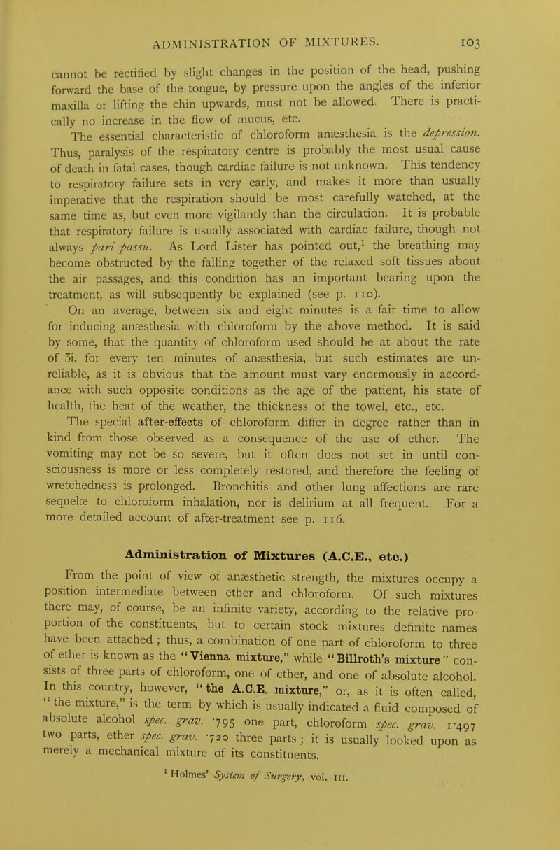 cannot be rectified by slight changes in the position of the head, pushing forward the base of the tongue, by pressure upon the angles of the inferior maxilla or lifting the chin upwards, must not be allowed. There is practi- cally no increase in the flow of mucus, etc. The essential characteristic of chloroform anaesthesia is the depressioti. Thus, paralysis of the respiratory centre is probably the most usual cause of death in fatal cases, though cardiac failure is not unknown. This tendency to respiratory failure sets in very early, and makes it more than usually imperative that the respiration should be most carefully watched, at the same time as, but even more vigilantly than the circulation. It is probable that respiratory failure is usually associated with cardiac failure, though not always pari passu. As Lord Lister has pointed out,1 the breathing may become obstructed by the falling together of the relaxed soft tissues about the air passages, and- this condition has an important bearing upon the treatment, as will subsequently be explained (see p. no). On an average, between six and eight minutes is a fair time to allow for inducing anaesthesia with chloroform by the above method. It is said by some, that the quantity of chloroform used should be at about the rate of 5i. for every ten minutes of anaesthesia, but such estimates are un- reliable, as it is obvious that the amount must vary enormously in accord- ance with such opposite conditions as the age of the patient, his state of health, the heat of the weather, the thickness of the towel, etc., etc. The special after-effects of chloroform differ in degree rather than in kind from those observed as a consequence of the use of ether. The vomiting may not be so severe, but it often does not set in until con- sciousness is more or less completely restored, and therefore the feeling of wretchedness is prolonged. Bronchitis and other lung affections are rare sequelse to chloroform inhalation, nor is delirium at all frequent. For a more detailed account of after-treatment see p. 116. Administration of Mixtures (A.C.E., etc.) brom the point of view of anaesthetic strength, the mixtures occupy a position intermediate between ether and chloroform. Of such mixtures there may, of course, be an infinite variety, according to the relative pro portion of the constituents, but to certain stock mixtures definite names have been attached; thus, a combination of one part of chloroform to three of ether is known as the “Vienna mixture,” while “Billroth’s mixture” con- sists of three parts of chloroform, one of ether, and one of absolute alcohol. In this country, however, “the A.C.E. mixture,” or, as it is often called, the mixture, is the term by which is usually indicated a fluid composed of absolute alcohol spec. grav. 795 one part, chloroform spec. grav. 1-497 two parts, ether spec. grav. -720 three parts j it is usually looked upon as merely a mechanical mixture of its constituents. 1 Holmes’ System of Surgery, vol. hi.