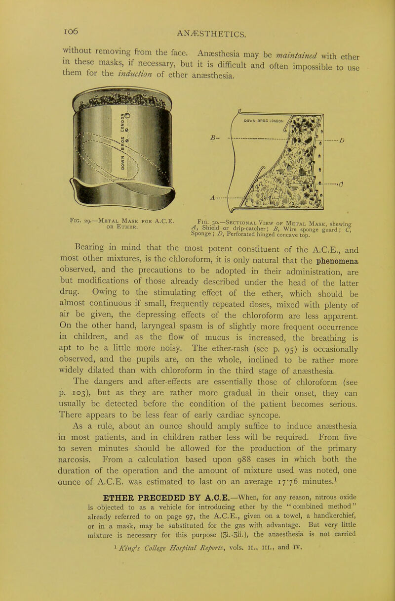 io6 without removing from the face. Anaesthesia may be maintained with ether in these masks, if necessary, but it is difficult and often impossible to use them (or the induction of ether anaesthesia. Fig. 29.—Metal Mask for A.C.E. or Ether. . ^oL-3.°i—'Sectional View of Metal Mask, shewing A, Shield or drip-caicher; 3, Wire sponge guard; C, Sponge ; D, Perforated hinged concave top. Bearing in mind that the most potent constituent of the A.C.E., and most other mixtures, is the chloroform, it is only natural that the phenomena observed, and the precautions to be adopted in their administration, are but modifications of those already described under the head of the latter drug. Owing to the stimulating effect of the ether, which should be almost continuous if small, frequently repeated doses, mixed with plenty of air be given, the depressing effects of the chloroform are less apparent. On the other hand, laryngeal spasm is of slightly more frequent occurrence in children, and as the flow of mucus is increased, the breathing is apt to be a little more noisy. The ether-rash (see p. 95) is occasionally observed, and the pupils are, on the whole, inclined to be rather more widely dilated than with chloroform in the third stage of anaesthesia. The dangers and after-effects are essentially those of chloroform (see p. 103), but as they are rather more gradual in their onset, they can usually be detected before the condition of the patient becomes serious. There appears to be less fear of early cardiac syncope. As a rule, about an ounce should amply suffice to induce anaesthesia in most patients, and in children rather less will be required. From five to seven minutes should be allowed for the production of the primary narcosis. From a calculation based upon 988 cases in which both the duration of the operation and the amount of mixture used was noted, one ounce of A.C.E. was estimated to last on an average 1776 minutes.1 ETHER PRECEDED BY A.C.E. —When, for any reason, nitrous oxide is objected to as a vehicle for introducing ether by the “combined method” already referred to on page 97, the A.C.E., given on a towel, a handkerchief, or in a mask, may be substituted for the gas with advantage. But very little mixture is necessary for this purpose (5i--5>i.), the anaesthesia is not carried