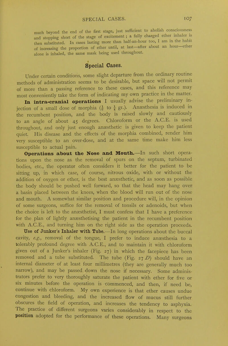 much beyond the end of the first stage, just sufficient to abolish consciousness and stopping short of the stage of excitement ; a fully charged ether inhaler is then substituted. In cases lasting more than half-an-hour too, I am in the habit of increasing the proportion of ether until, at last-after about an hour—ether alone is inhaled, the same mask being used throughout. Special Cases. Under certain conditions, some slight departure from the ordinary routine methods of administration seems to be desirable, but space will not permit of more than a passing reference to these cases, and this reference may most conveniently take the form of indicating my own practice in the matter. In intra-cranial operations I usually advise the preliminary in- jection of a small dose of morphia (£ to | gr.). Anaesthesia is induced in the recumbent position, and the body is raised slowly and cautiously to an angle of about 45 degrees. Chloroform or the A.C.E. is used throughout, and only just enough anaesthetic is given to keep the patient quiet. His disease and the effects of the morphia combined, render him very susceptible to an over-dose, and at the same time make him less susceptible to actual pain. Operations about the Nose and Mouth.—In such short opera- tions upon the nose as the removal of spurs on the septum, turbinated bodies, etc., the operator often considers it better for the patient to be sitting up, in which case, of course, nitrous oxide, with or without the addition of oxygen or ether, is the best anaesthetic, and as soon as possible the body should be pushed well forward, so that the head may hang over a basin placed between the knees, when the blood will run out of the nose and mouth. A somewhat similar position and procedure will, in the opinion of some surgeons, suffice for the removal of tonsils or adenoids, but when the choice is left to the anaesthetist, I must confess that I have a preference for the plan of lightly anaesthetising the patient in the recumbent position with A.C.E., and turning him on the right side as the operation proceeds. Use of Junker’s Inhaler with Tube.—In long operations about the buccal cavity, e.g., removal of the tongue, I prefer to induce anaesthesia to a tolerably profound degree with A.C.E., and to maintain it with chloroform given out of a Junker’s inhaler (Fig. 27) in which the facepiece has been removed and a tube substituted. The tube (Fig. 27 D) should have an internal diameter of at least four millimetres (they are generally much too narrow), and may be passed down the nose if necessary. Some adminis- trators prefer to very thoroughly saturate the patient with ether for five or six minutes before the operation is commenced, and then, if need be, continue with chloroform. My own experience is that ether causes undue congestion and bleeding, and the increased flow of mucus still further obscures the field of operation, and increases the tendency to asphyxia. The practice of different surgeons varies considerably in respect to the position adopted for the performance of these operations. Many surgeons