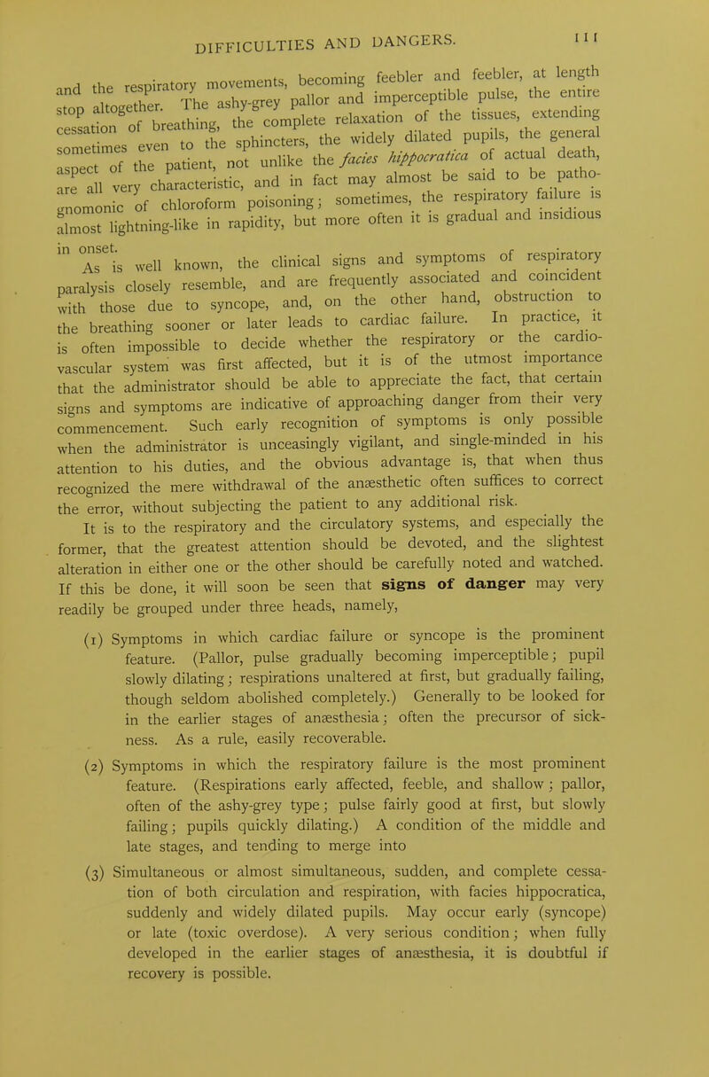 , the respiratory movements, becoming feebler and feebler, at length an Uncrether The ashy-grey pallor and imperceptible pulse, the entire stop altogeth ^ ' yj c^ P lete relaxation of the tissues, extending sometimes even to the sphincters, the widely dilated pupils, the general aspect of the patient, not unlike the facies hippocratica of actual dea a, are all very characteristic, and in fact may almost be said to be patho- gnomonic of chloroform poisoning; sometimes, the respiratory failure is almost lightning-like in rapidity, but more often it is gradual and insidious ^ As''is well known, the clinical signs and symptoms of respiratory paralysis closely resemble, and are frequently associated and coincident with those due to syncope, and, on the other hand, obstruction to the breathing sooner or later leads to cardiac failure. In practice it is often impossible to decide whether the respiratory or the cardio- vascular system was first affected, but it is of the utmost importance that the administrator should be able to appreciate the fact, that certain sicrns and symptoms are indicative of approaching danger from their very commencement. Such early recognition of symptoms is only possible when the administrator is unceasingly vigilant, and single-minded in his attention to his duties, and the obvious advantage is, that when thus recognized the mere withdrawal of the anaesthetic often suffices to correct the error, without subjecting the patient to any additional risk. It is to the respiratory and the circulatory systems, and especially the former, that the greatest attention should be devoted, and the slightest alteration in either one or the other should be carefully noted and watched. If this be done, it will soon be seen that signs of danger may very readily be grouped under three heads, namely, (1) Symptoms in which cardiac failure or syncope is the prominent feature. (Pallor, pulse gradually becoming imperceptible; pupil slowly dilating; respirations unaltered at first, but gradually failing, though seldom abolished completely.) Generally to be looked for in the earlier stages of anesthesia; often the precursor of sick- ness. As a rule, easily recoverable. (2) Symptoms in which the respiratory failure is the most prominent feature. (Respirations early affected, feeble, and shallow ; pallor, often of the ashy-grey type; pulse fairly good at first, but slowly failing; pupils quickly dilating.) A condition of the middle and late stages, and tending to merge into (3) Simultaneous or almost simultaneous, sudden, and complete cessa- tion of both circulation and respiration, with facies hippocratica, suddenly and widely dilated pupils. May occur early (syncope) or late (toxic overdose). A very serious condition; when fully developed in the earlier stages of anaesthesia, it is doubtful if recovery is possible.