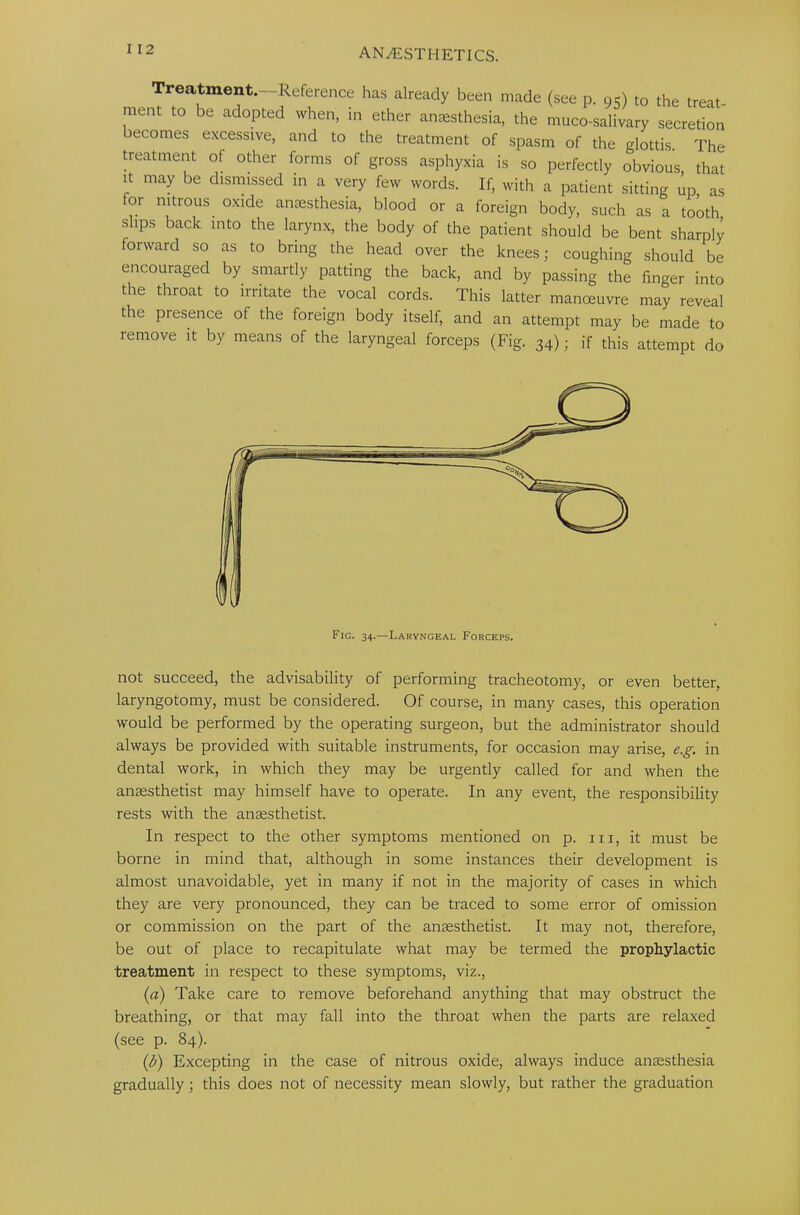 Treatment.—Reference has already been made (see p. 95) to the treat- ment to be adopted when, in ether anaesthesia, the muco-salivary secretion becomes excessive, and to the treatment of spasm of the glottis. The treatment of other forms of gross asphyxia is so perfectly obvious that it may be dismissed in a very few words. If, with a patient sitting up as for nitrous oxide anaesthesia, blood or a foreign body, such as a tooth slips back into the larynx, the body of the patient should be bent sharply forward so as to bring the head over the knees; coughing should be encouraged by smartly patting the back, and by passing the finger into the throat to irritate the vocal cords. This latter manoeuvre may reveal the presence of the foreign body itself, and an attempt may be made to remove it by means of the laryngeal forceps (Fig. 34); if this attempt do not succeed, the advisability of performing tracheotomy, or even better, laryngotomy, must be considered. Of course, in many cases, this operation would be performed by the operating surgeon, but the administrator should always be provided with suitable instruments, for occasion may arise, e.g. in dental work, in which they may be urgently called for and when the anaesthetist may himself have to operate. In any event, the responsibility rests with the anaesthetist. In respect to the other symptoms mentioned on p. in, it must be borne in mind that, although in some instances their development is almost unavoidable, yet in many if not in the majority of cases in which they are very pronounced, they can be traced to some error of omission or commission on the part of the anaesthetist. It may not, therefore, be out of place to recapitulate what may be termed the prophylactic treatment in respect to these symptoms, viz., (a) Take care to remove beforehand anything that may obstruct the breathing, or that may fall into the throat when the parts are relaxed (see p. 84). (I?) Excepting in the case of nitrous oxide, always induce anaesthesia gradually; this does not of necessity mean slowly, but rather the graduation