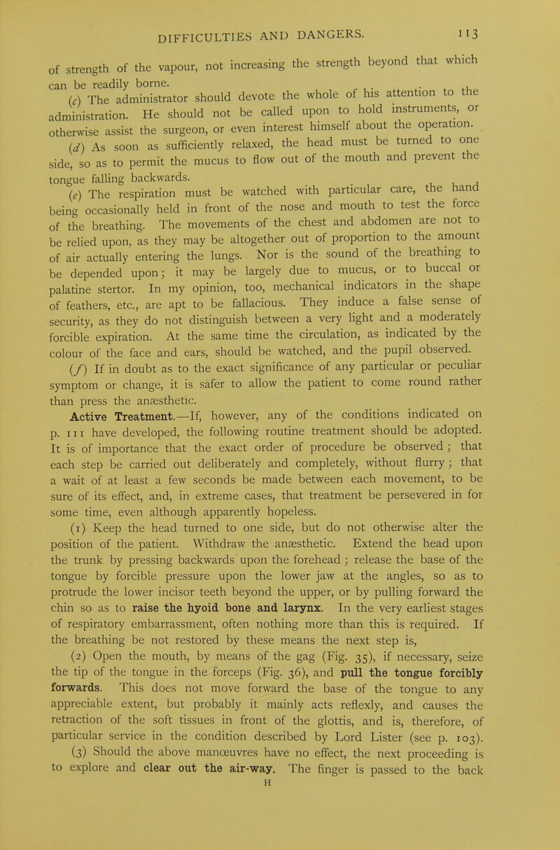 of strength of the vapour, not increasing the strength beyond that which can be readily borne. (A The administrator should devote the whole of his attention to e administration. He should not be called upon to hold instruments, or otherwise assist the surgeon, or even interest himself about the operation. Id) As soon as sufficiently relaxed, the head must be turned to one side, so as to permit the mucus to flow out of the mouth and prevent the tongue falling backwards. (e) The respiration must be watched with particular care, the hand being occasionally held in front of the nose and mouth to test the force of the breathing. The movements of the chest and abdomen are not to be relied upon, as they may be altogether out of proportion to the amount of air actually entering the lungs. Nor is the sound of the breathing to be depended upon; it may be largely due to mucus, or to buccal or palatine stertor. In my opinion, too, mechanical indicators in the shape of feathers, etc., are apt to be fallacious. They induce a false sense of security, as they do not distinguish between a very light and a moderately forcible expiration. At the same time the circulation, as indicated by the colour of the face and ears, should be watched, and the pupil observed. (/) If in doubt as to the exact significance of any particular or peculiar symptom or change, it is safer to allow the patient to come round rather than press the anaesthetic. Active Treatment.—If, however, any of the conditions indicated on p. hi have developed, the following routine treatment should be adopted. It is of importance that the exact order of procedure be observed ; that each step be carried out deliberately and completely, without flurry ; that a wait of at least a few seconds be made between each movement, to be sure of its effect, and, in extreme cases, that treatment be persevered in for some time, even although apparently hopeless. (1) Keep the head turned to one side, but do not otherwise alter the position of the patient. Withdraw the anaesthetic. Extend the head upon the trunk by pressing backwards upon the forehead ; release the base of the tongue by forcible pressure upon the lower jaw at the angles, so as to protrude the lower incisor teeth beyond the upper, or by pulling forward the chin so as to raise the hyoid bone and larynx. In the very earliest stages of respiratory embarrassment, often nothing more than this is required. If the breathing be not restored by these means the next step is, (2) Open the mouth, by means of the gag (Fig. 35), if necessary, seize the tip of the tongue in the forceps (Fig. 36), and pull the tongue forcibly forwards. This does not move forward the base of the tongue to any appreciable extent, but probably it mainly acts reflexly, and causes the retraction of the soft tissues in front of the glottis, and is, therefore, of particular service in the condition described by Lord Lister (see p. 103). (3) Should the above manoeuvres have no effect, the next proceeding is to explore and clear out the air-way. The finger is passed to the back H