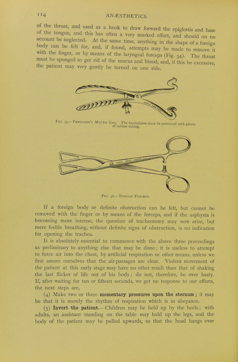 must be sponged to get rid of the mucus and blood, and, if this be excessive the patient may very gently be turned on one side. If a foreign body or definite obstruction can be felt, but cannot be removed with the finger or by means of the forceps, and if the asphyxia is becoming more intense, the question of tracheotomy may now arise, but mere feeble breathing, without definite signs of obstruction, is no indication for opening the trachea. It is absolutely essential to commence with the above three proceedings as preliminary to anything else that may be done; it is useless to attempt to force air into the chest, by artificial respiration or other means, unless we first assure ourselves that the air-passages are clear. Violent movement of the patient at this early stage may have no other result than that of shaking the last flicker of life out of his body; do not, therefore, be over hasty. If, after waiting for ten or fifteen seconds, we get no response to our efforts, the next steps are, (4) Make two or three momentary pressures upon the sternum; it may be that it is merely the rhythm of respiration which is in abeyance. (5) Invert the patient.-—Children may be held up by the heels; with adults, an assistant standing on the table may hold up the legs, and the body of the patient may be pulled upwards, so that the head hangs over FIG 35- F ERGUS0N’S Mouth Gag. The toothplates must be protected with pieces of rubber tubing. Fig. 36.—Tongue Forceps.