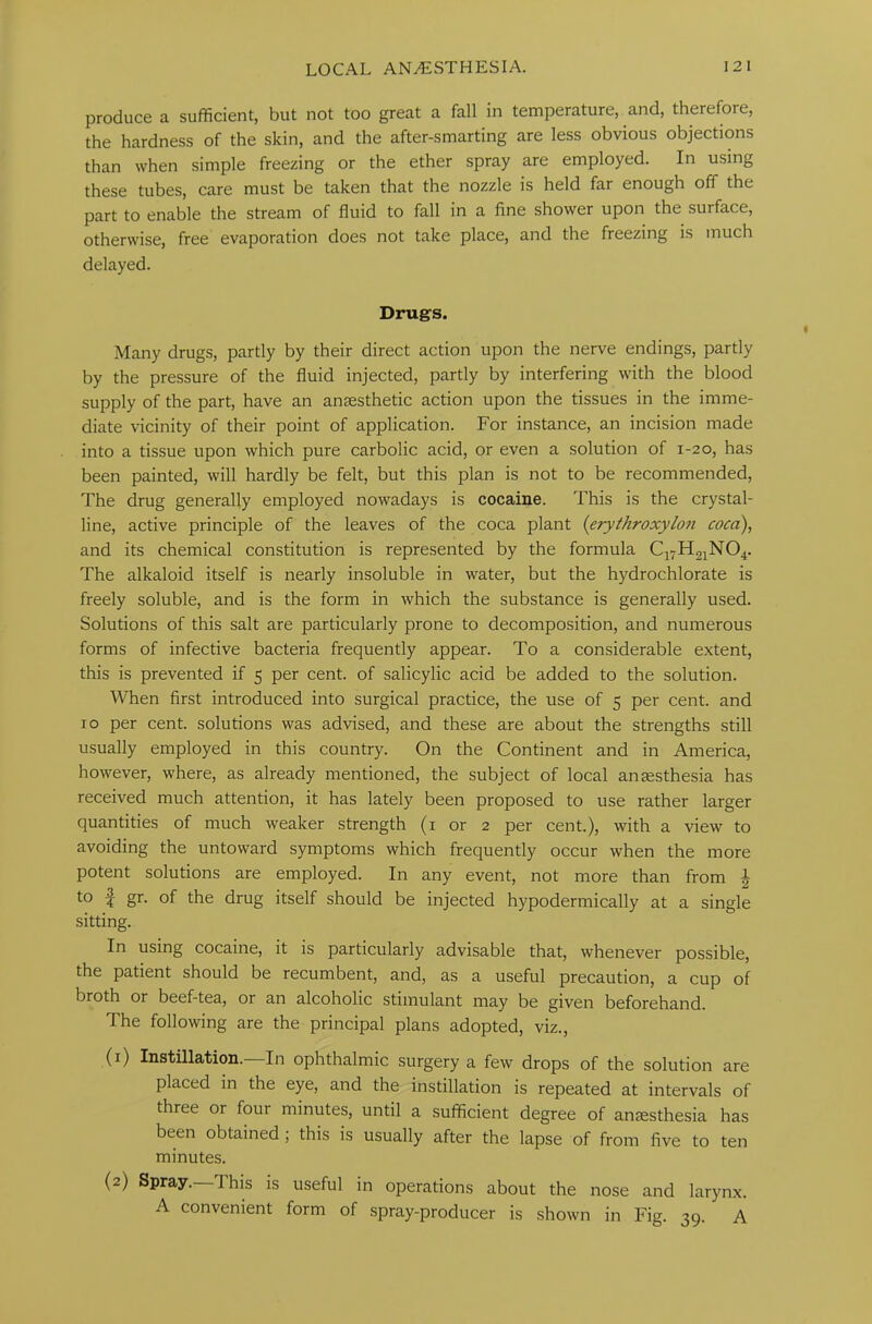 produce a sufficient, but not too great a fall in temperature, and, therefore, the hardness of the skin, and the after-smarting are less obvious objections than when simple freezing or the ether spray are employed. In using these tubes, care must be taken that the nozzle is held far enough off the part to enable the stream of fluid to fall in a fine shower upon the surface, otherwise, free evaporation does not take place, and the freezing is much delayed. Drugs. Many drugs, partly by their direct action upon the nerve endings, partly by the pressure of the fluid injected, partly by interfering with the blood supply of the part, have an anaesthetic action upon the tissues in the imme- diate vicinity of their point of application. For instance, an incision made into a tissue upon which pure carbolic acid, or even a solution of 1-20, has been painted, will hardly be felt, but this plan is not to be recommended, The drug generally employed nowadays is cocaine. This is the crystal- line, active principle of the leaves of the coca plant (erythroxylon coca), and its chemical constitution is represented by the formula C17H21N04. The alkaloid itself is nearly insoluble in water, but the hydrochlorate is freely soluble, and is the form in which the substance is generally used. Solutions of this salt are particularly prone to decomposition, and numerous forms of infective bacteria frequently appear. To a considerable extent, this is prevented if 5 per cent, of salicylic acid be added to the solution. When first introduced into surgical practice, the use of 5 per cent, and 10 per cent, solutions was advised, and these are about the strengths still usually employed in this country. On the Continent and in America, however, where, as already mentioned, the subject of local anaesthesia has received much attention, it has lately been proposed to use rather larger quantities of much weaker strength (1 or 2 per cent.), with a view to avoiding the untoward symptoms which frequently occur when the more potent solutions are employed. In any event, not more than from h to | gr. of the drug itself should be injected hypodermically at a single sitting. In using cocaine, it is particularly advisable that, whenever possible, the patient should be recumbent, and, as a useful precaution, a cup of broth or beef-tea, or an alcoholic stimulant may be given beforehand. The following are the principal plans adopted, viz., (1) Instillation.—In ophthalmic surgery a few drops of the solution are placed in the eye, and the instillation is repeated at intervals of three or foui minutes, until a sufficient degree of anaesthesia has been obtained ; this is usually after the lapse of from five to ten minutes. (2) Spray. This is useful in operations about the nose and larynx. A convenient form of spray-producer is shown in Fig. 39. A