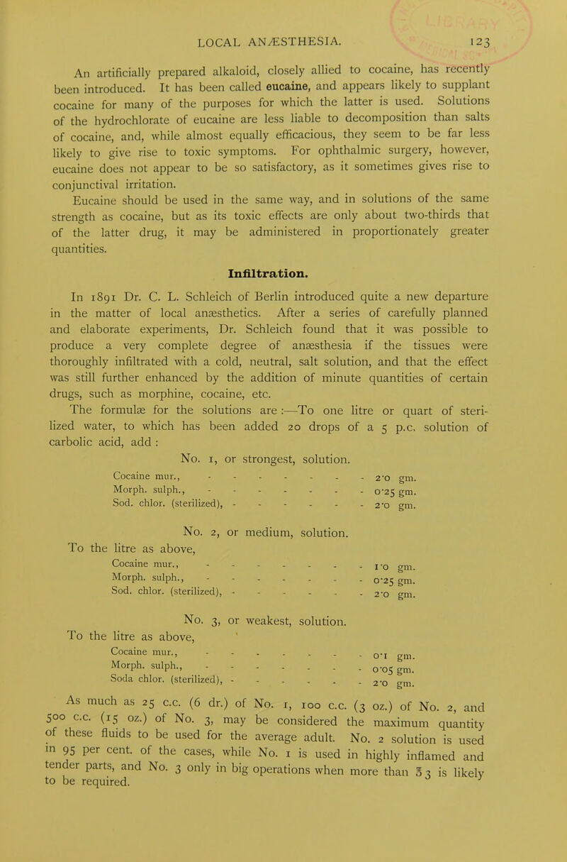 An artificially prepared alkaloid, closely allied to cocaine, has recently been introduced. It has been called eucaine, and appears likely to supplant cocaine for many of the purposes for which the latter is used. Solutions of the hydrochlorate of eucaine are less liable to decomposition than salts of cocaine, and, while almost equally efficacious, they seem to be far less likely to give rise to toxic symptoms. For ophthalmic surgery, however, eucaine does not appear to be so satisfactory, as it sometimes gives rise to conjunctival irritation. Eucaine should be used in the same way, and in solutions of the same strength as cocaine, but as its toxic effects are only about two-thirds that of the latter drug, it may be administered in proportionately greater quantities. Infiltration. In 1891 Dr. C. L. Schleich of Berlin introduced quite a new departure in the matter of local anaesthetics. After a series of carefully planned and elaborate experiments, Dr. Schleich found that it was possible to produce a very complete degree of anaesthesia if the tissues were thoroughly infiltrated with a cold, neutral, salt solution, and that the effect was still further enhanced by the addition of minute quantities of certain drugs, such as morphine, cocaine, etc. The formulae for the solutions are :—To one litre or quart of steri- lized water, to which has been added 20 drops of a 5 p.c. solution of carbolic acid, add : No. 1, or strongest, solution. Cocaine mur., ------- 2-o gm. Morph, sulph., 0-25 gm. Sod. chlor. (sterilized), 2-o gm. No. 2, or medium, solution. To the litre as above, Cocaine mur., ------ Morph, sulph., ------ Sod. chlor. (sterilized), - 1 0 gm. 0-25 gm. 2*0 gm. No. 3, or weakest, solution. To the litre as above, Cocaine mur., Morph, sulph., Soda chlor. (sterilized), o-1 gm. °’°S gm. 2 ’o gm. As much as 25 c.c. (6 dr.) of No. r, 100 c.c. (3 oz.) of No. 2, and 500 c.c. (15 oz.) of No. 3, may be considered the maximum quantity of these fluids to be used for the average adult. No. 2 solution is used in 95 per cent, of the cases, while No. 1 is used in highly inflamed and tender parts, and No. 3 only in big operations when more than 5 3 is likely to be required.