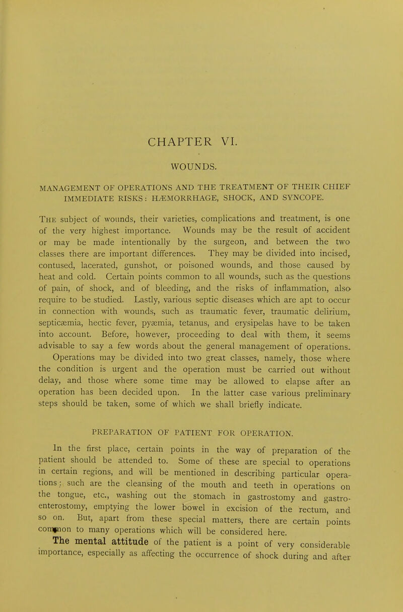 CHAPTER VI. WOUNDS. MANAGEMENT OF OPERATIONS AND THE TREATMENT OF THEIR CHIEF IMMEDIATE RISKS : HAEMORRHAGE, SHOCK, AND SYNCOPE. The subject of wounds, their varieties, complications and treatment, is one of the very highest importance. Wounds may be the result of accident or may be made intentionally by the surgeon, and between the two classes there are important differences. They may be divided into incised, contused, lacerated, gunshot, or poisoned wounds, and those caused by heat and cold. Certain points common to all wounds, such as the questions of pain, of shock, and of bleeding, and the risks of inflammation, also require to be studied. Lastly, various septic diseases which are apt to occur in connection with wounds, such as traumatic fever, traumatic delirium, septicemia, hectic fever, pyaemia, tetanus, and erysipelas have to be taken into account. Before, however, proceeding to deal with them, it seems advisable to say a few words about the general management of operations. Operations may be divided into two great classes, namely, those where the condition is urgent and the operation must be carried out without delay, and those where some time may be allowed to elapse after an operation has been decided upon. In the latter case various preliminary steps should be taken, some of which we shall briefly indicate. PREPARATION OF PATIENT FOR OPERATION. In the first place, certain points in the way of preparation of the patient should be attended to. Some of these are special to operations in certain regions, and will be mentioned in describing particular opera- tions; such are the cleansing of the mouth and teeth in operations on the tongue, etc., washing out the stomach in gastrostomy and gastro- enterostomy, emptying the lower bowel in excision of the rectum, and so on. But, apart from these special matters, there are certain points common to many operations which will be considered here. The mental attitude ol the patient is a point of very considerable importance, especially as affecting the occurrence of shock during and after