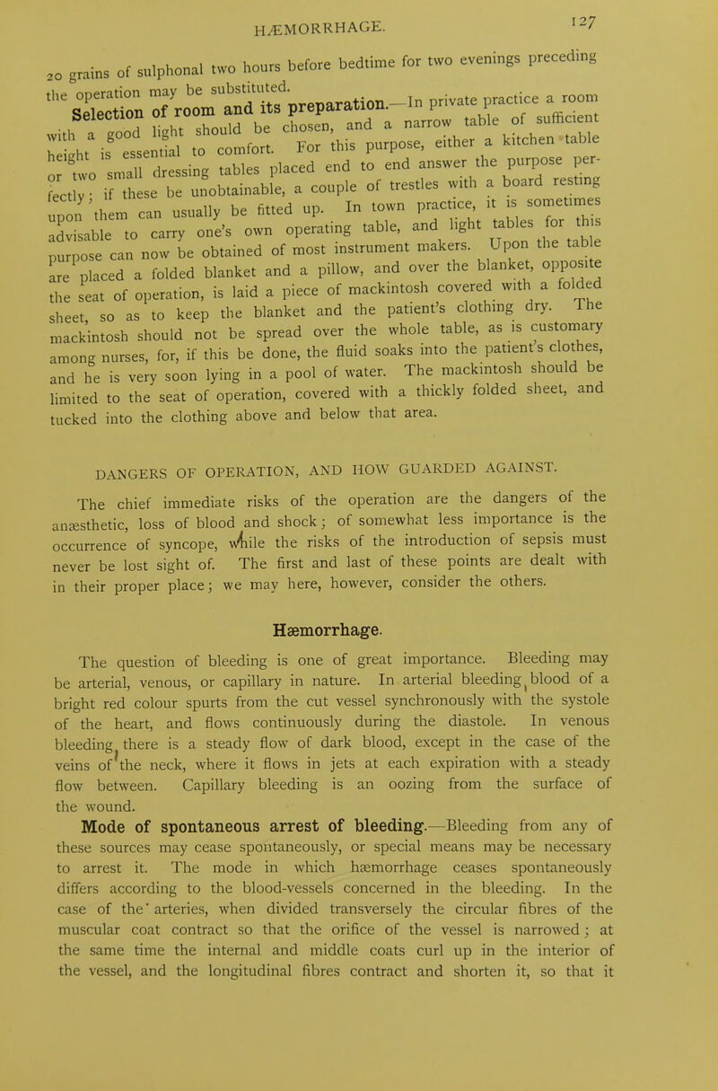 HAEMORRHAGE. 20 grains of sulphonal two hours before bedtime for two evenings preceding bf c^r it nZTTrrs ::TTrTin°g srw? snr-Ti per- fectly ■ if these be unobtainable, a couple of trestles with a board resting upTthem can usually be fitted up. In town pract.ee » somettmes advisable to carry one’s own operating table, and light tables for ns purpose can now be obtained of most instrument makers. Upon tab e are placed a folded blanket and a pillow, and over the blanket, opp“lt® the sea. of operation, is laid a piece of mackintosh covered with a folded sheet so as to keep the blanket and the patient’s clothing dry. The mackintosh should not be spread over the whole table, as is customary among nurses, for, if this be done, the fluid soaks into the patients clothes, and he is very soon lying in a pool of water. The mackintosh should be limited to the seat of operation, covered with a thickly folded sheet, and tucked into the clothing above and below that area. DANGERS OF OPERATION, AND IIOW GUARDED AGAINST. The chief immediate risks of the operation are the dangers of the anesthetic, loss of blood and shock; of somewhat less importance is the occurrence of syncope, \\4rile the risks of the introduction of sepsis must never be lost sight of. The first and last of these points are dealt with in their proper place 5 we may here, however, consider the others. Haemorrhage. The question of bleeding is one of great importance. Bleeding may be arterial, venous, or capillary in nature. In arterial bleeding (blood of a bright red colour spurts from the cut vessel synchronously with the systole of the heart, and flows continuously during the diastole. In venous bleeding there is a steady flow of dark blood, except in the case of the veins of^the neck, where it flows in jets at each expiration with a steady flow between. Capillary bleeding is an oozing from the surface of the wound. Mode of spontaneous arrest of bleeding.—Bleeding from any of these sources may cease spontaneously, or special means may be necessary to arrest it. The mode in which haemorrhage ceases spontaneously differs according to the blood-vessels concerned in the bleeding. In the case of the arteries, when divided transversely the circular fibres of the muscular coat contract so that the orifice of the vessel is narrowed; at the same time the internal and middle coats curl up in the interior of the vessel, and the longitudinal fibres contract and shorten it, so that it