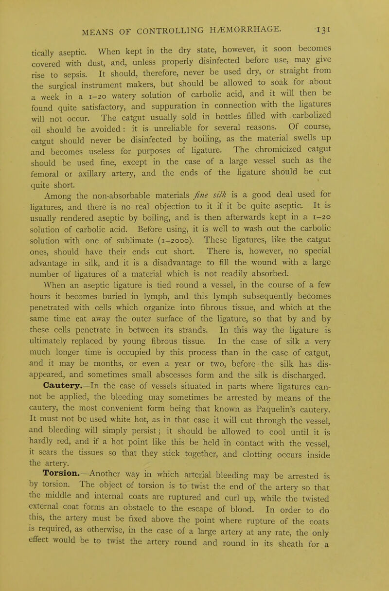 tically aseptic. When kept in the dry state, however, it soon becomes covered with dust, and, unless properly disinfected before use, may give rise to sepsis. It should, therefore, never be used dry, or straight from the surgical instrument makers, but should be allowed to soak for about a week in a 1-20 watery solution of carbolic acid, and it will then be found quite satisfactory, and suppuration in connection with the ligatures will not occur. The catgut usually sold in bottles filled with carbolized oil should be avoided : it is unreliable for several reasons. Of course, catgut should never be disinfected by boiling, as the material swells up and becomes useless for purposes of ligature. The chromicized catgut should be used fine, except in the case of a large vessel such as the femoral or axillary artery, and the ends of the ligature should be cut quite short. Among the non-absorbable materials fine silk is a good deal used for ligatures, and there is no real objection to it if it be quite aseptic. It is usually rendered aseptic by boiling, and is then afterwards kept in a 1-20 solution of carbolic acid. Before using, it is well to wash out the carbolic solution with one of sublimate (1-2000). These ligatures, like the catgut ones, should have their ends cut short. There is, however, no special advantage in silk, and it is a disadvantage to fill the wound with a large number of ligatures of a material which is not readily absorbed. When an aseptic ligature is tied round a vessel, in the course of a few hours it becomes buried in lymph, and this lymph subsequently becomes penetrated with cells which organize into fibrous tissue, and which at the same time eat away the outer surface of the ligature, so that by and by these cells penetrate in between its strands. In this way the ligature is ultimately replaced by young fibrous tissue. In the case of silk a very much longer time is occupied by this process than in the case of catgut, and it may be months, or even a year or two, before the silk has dis- appeared, and sometimes small abscesses form and the silk is discharged. Cautery.—In the case of vessels situated in parts where ligatures can- not be applied, the bleeding may sometimes be arrested by means of the cautery, the most convenient form being that known as Paquelin’s cautery. It must not be used white hot, as in that case it will cut through the vessel, and bleeding will simply persist; it should be allowed to cool until it is hardly red, and if a hot point like this be held in contact with the vessel, it sears the tissues so that they stick together, and clotting occurs inside the artery. Torsion.—Another way in which arterial bleeding may be arrested is by torsion. The object of torsion is to twist the end of the artery so that the middle and internal coats are ruptured and curl up, while the twisted external coat forms an obstacle to the escape of blood. In order to do this, the artery must be fixed above the point where rupture of the coats is required, as otherwise, in the case of a large artery at any rate, the only effect would be to twist the artery round and round in its sheath for a