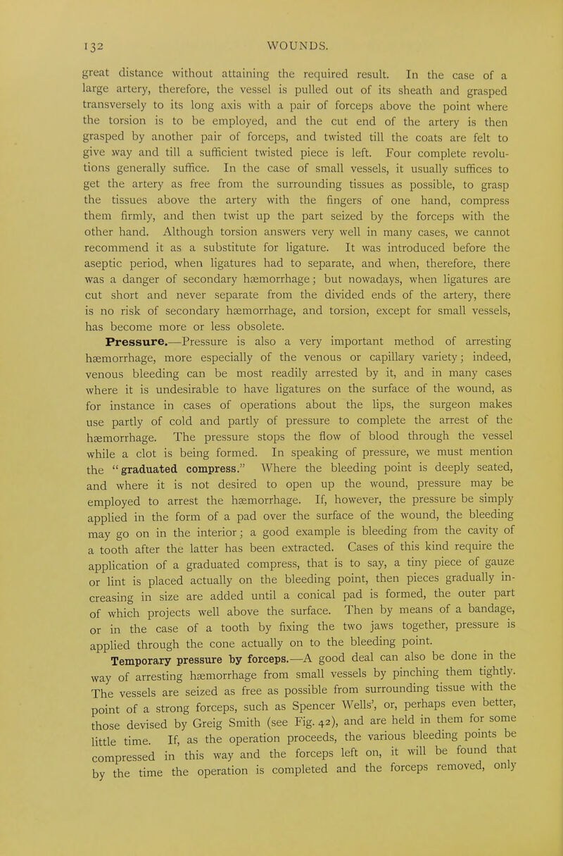 great distance without attaining the required result. In the case of a large artery, therefore, the vessel is pulled out of its sheath and grasped transversely to its long axis with a pair of forceps above the point where the torsion is to be employed, and the cut end of the artery is then grasped by another pair of forceps, and twisted till the coats are felt to give way and till a sufficient twisted piece is left. Four complete revolu- tions generally suffice. In the case of small vessels, it usually suffices to get the artery as free from the surrounding tissues as possible, to grasp the tissues above the artery with the lingers of one hand, compress them firmly, and then twist up the part seized by the forceps with the other hand. Although torsion answers very well in many cases, we cannot recommend it as a substitute for ligature. It was introduced before the aseptic period, when ligatures had to separate, and when, therefore, there was a danger of secondary haemorrhage; but nowadays, when ligatures are cut short and never separate from the divided ends of the artery, there is no risk of secondary haemorrhage, and torsion, except for small vessels, has become more or less obsolete. Pressure.—Pressure is also a very important method of arresting haemorrhage, more especially of the venous or capillary variety; indeed, venous bleeding can be most readily arrested by it, and in many cases where it is undesirable to have ligatures on the surface of the wound, as for instance in cases of operations about the lips, the surgeon makes use partly of cold and partly of pressure to complete the arrest of the haemorrhage. The pressure stops the flow of blood through the vessel while a clot is being formed. In speaking of pressure, we must mention the “graduated compress.” Where the bleeding point is deeply seated, and where it is not desired to open up the wound, pressure may be employed to arrest the haemorrhage. If, however, the pressure be simply applied in the form of a pad over the surface of the wound, the bleeding may go on in the interior; a good example is bleeding from the cavity of a tooth after the latter has been extracted. Cases of this kind require the application of a graduated compress, that is to say, a tiny piece of gauze or lint is placed actually on the bleeding point, then pieces gradually in- creasing in size are added until a conical pad is formed, the outei part of which projects well above the surface. Then by means of a bandage, or in the case of a tooth by fixing the two jaws together, pressure is applied through the cone actually on to the bleeding point. Temporary pressure by forceps.—A good deal can also be done in the way of arresting haemorrhage from small vessels by pinching them tightly. The vessels are seized as free as possible from surrounding tissue with the point of a strong forceps, such as Spencer Wells’, or, perhaps even better, those devised by Greig Smith (see Fig. 42), and are held in them for some little time. If, as the operation proceeds, the various bleeding points be compressed in this way and the forceps left on, it will be found that by the time the operation is completed and the forceps removed, only