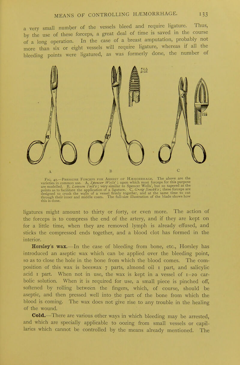 a very small number of the vessels bleed and require ligature. Thus, by the use of these forceps, a great deal of time is saved in the course of a long operation. In the case of a breast amputation, probably not more than six or eight vessels will require ligature, whereas if all the bleeding points were ligatured, as was formerly done, the number of Fig. 42.—Pressure Forceps for Arrest of Haemorrhage. The above are the varieties in common use. A, Spencer tVells' ; upon which most forceps for this purpose are modelled. B, Lawson J'ait’s ; very similar to Spencer Wells’, but so tapered at the points as to facilitate the application of a ligature. C, Greig Smith's ; these forceps are designed to crush the walls of a vessel firmly together, and at the same time to cut through their inner and middle coats. The full-size illustration of the blade shows how this is done. ligatures might amount to thirty or forty, or even more. The action of the forceps is to compress the end of the artery, and if they are kept on for a little time, when they are removed lymph is already effused, and sticks the compressed ends together, and a blood clot has formed in the interior. Horsley’s wax.—In the case of bleeding from bone, etc., Horsley has introduced an aseptic wax which can be applied over the bleeding point, so as to close the hole in the bone from which the blood comes. The com- position of this wax is beeswax 7 parts, almond oil 1 part, and salicylic acid 1 part. When not in use, the wax is kept in a vessel of 1-20 car- bolic solution. When it is required for use, a small piece is pinched off, softened by rolling between the fingers, which, of course, should be aseptic, and then pressed well into the part of the bone from which the blood is coming. The wax does not give rise to any trouble in the healing of the wound. Cold.—1 here are various other ways in which bleeding may be arrested, and which are specially applicable to oozing from small vessels or capil- laries which cannot be controlled by the means already mentioned. The