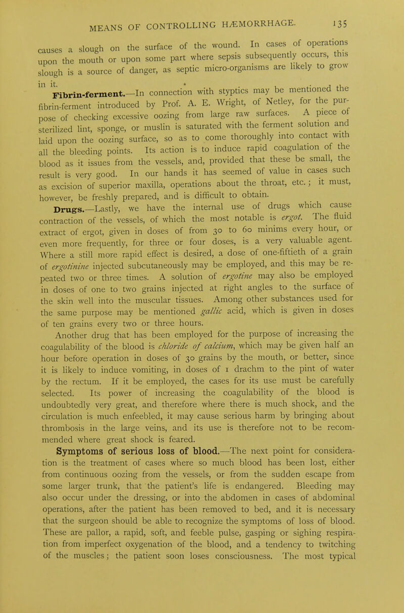 causes a slough on the surface of the wound. In cases of upon the mouth or upon some part where sepsis subsequently occurs, this slough is a source of danger, as septic micro-organisms are likely to grow Fibrin-ferment.—In connection with styptics may be mentioned the fibrin-ferment introduced by Prof. A. E. Wright, of Netley, for the pur- pose of checking excessive oozing from large raw surfaces. A piece o sterilized lint, sponge, or muslin is saturated with the ferment solution and laid upon the oozing surface, so as to come thoroughly into contact wit all the bleeding points. Its action is to induce rapid coagulation of the blood as it issues from the vessels, and, provided that these be small, the result is very good. In our hands it has seemed of value in cases such as excision of superior maxilla, operations about the throat, etc.; it must, however, be freshly prepared, and is difficult to obtain. Drug's. —Lastly, we have the internal use of drugs which cause contraction of the vessels, of which the most notable is ergot. The fluid extract of ergot, given in doses of from 30 to 60 minims every hour, or even more frequently, for three or four doses, is a very valuable agent. Where a still more rapid effect is desired, a dose of one-fiftieth of a grain of ergotinine injected subcutaneously may be employed, and this may be re- peated two or three times. A solution of ergotitie may also be employed in doses of one to two grains injected at right angles to the surface ot the skin well into the muscular tissues. Among other substances used for the same purpose may be mentioned gallic acid, which is given in doses of ten grains every two or three hours. Another drug that has been employed for the purpose of increasing the coagulability of the blood is chloride of calcium, which may be given half an hour before operation in doses of 30 grains by the mouth, or better, since it is likely to induce vomiting, in doses of 1 drachm to the pint of water by the rectum. If it be employed, the cases for its use must be carefully selected. Its power of increasing the coagulability of the blood is undoubtedly very great, and therefore where there is much shock, and the circulation is much enfeebled, it may cause serious harm by bringing about thrombosis in the large veins, and its use is therefore not to be recom- mended where great shock is feared. Symptoms of serious loss of blood.—The next point for considera- tion is the treatment of cases where so much blood has been lost, either from continuous oozing from the vessels, or from the sudden escape from some larger trunk, that the patient’s life is endangered. Bleeding may also occur under the dressing, or into the abdomen in cases of abdominal operations, after the patient has been removed to bed, and it is necessary that the surgeon should be able to recognize the symptoms of loss of blood. These are pallor, a rapid, soft, and feeble pulse, gasping or sighing respira- tion from imperfect oxygenation of the blood, and a tendency to twitching of the muscles; the patient soon loses consciousness. The most typical