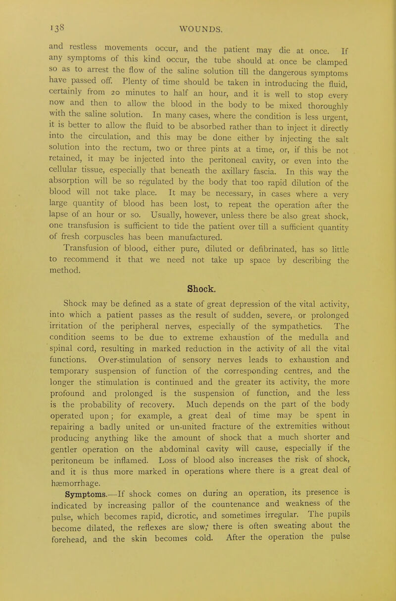 and restless movements occur, and the patient may die at once. If any symptoms of this kind occur, the tube should at once be clamped so as to arrest the flow of the saline solution till the dangerous symptoms have passed off. Plenty of time should be taken in introducing the fluid, certainly from 20 minutes to half an hour, and it is well to stop every now and then to allow the blood in the body to be mixed thoroughly with the saline solution. In many cases, where the condition is less urgent, it is better to allow the fluid to be absorbed rather than to inject it directly into the circulation, and this may be done either by injecting the salt solution into the rectum, two or three pints at a time, or, if this be not retained, it may be injected into the peritoneal cavity, or even into the cellular tissue, especially that beneath the axillary fascia. In this way the absorption will be so regulated by the body that too rapid dilution of the blood will not take place. It may be necessary, in cases where a very large quantity of blood has been lost, to repeat the operation after the lapse of an hour or so. Usually, however, unless there be also great shock, one transfusion is sufficient to tide the patient over till a sufficient quantity of fresh corpuscles has been manufactured. Transfusion of blood, either pure, diluted or defibrinated, has so little to recommend it that we need not take up space by describing the method. Shock. Shock may be defined as a state of great depression of the vital activity, into which a patient passes as the result of sudden, severe, or prolonged irritation of the peripheral nerves, especially of the sympathetics. The condition seems to be due to extreme exhaustion of the medulla and spinal cord, resulting in marked reduction in the activity of all the vital functions. Over-stimulation of sensory nerves leads to exhaustion and temporary suspension of function of the corresponding centres, and the longer the stimulation is continued and the greater its activity, the more profound and prolonged is the suspension of function, and the less is the probability of recovery. Much depends on the part of the body operated upon; for example, a great deal of time may be spent in repairing a badly united or un-united fracture of the extremities without producing anything like the amount of shock that a much shorter and gentler operation on the abdominal cavity will cause, especially if the peritoneum be inflamed. Loss of blood also increases the risk of shock, and it is thus more marked in operations where there is a great deal of haemorrhage. Symptoms.—If shock comes on during an operation, its presence is indicated by increasing pallor of the countenance and weakness of the pulse, which becomes rapid, dicrotic, and sometimes irregular. The pupils become dilated, the reflexes are slow,* there is often sweating about the forehead, and the skin becomes cold. After the operation the pulse