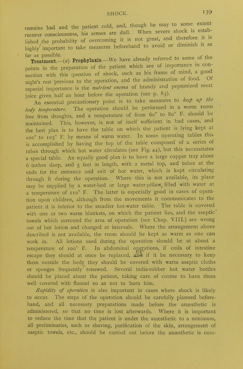 remains bad and the patient cold, and, though he may to some ex ten recover consciousness, his senses are dull. When severe shock is estab- lished the probability of overcoming it is not great, and therefore 1 highly/ important to take measures beforehand to avoid or diminish it as ,aVreatment!-(«) Prophylaxis.-We have already referred to some of the points in the preparation of the patient which are of importance m con- nection with this question of shock, such as his frame of mind, a good night’s rest previous to the operation, and the administration of food. Ot especial importance is the nutrient enema of brandy and peptonized meat juice given half an hour before the operation (see p. 83). An essential precautionary point is to take measures to keep up the body temperature. The operation should be performed in^ a warm room free from draughts, and a temperature of from 60° to 8o° F. should be maintained. This, however, is not of itself sufficient in bad cases, and the best plan is to have the table on which the patient is lying kept at roo° to 105° F. by means of warm water. In some operating tables this is accomplished by having the top of the table composed of a series of tubes through which hot water circulates (see Fig. 44), but this necessitates a special table. An equally good plan is to have a large copper tray about 6 inches deep, and 5 feet in length, with a metal top, and tubes at the ends for the entrance and exit of hot water, which is kept ciiculating through it during the operation. Where this is not available, its place may be supplied by a water-bed or large water-pillow, filled with water at a temperature ol 110° F. The latter is especially good in cases of opera- tion upon children, although from the movements it communicates to the patient it is inferior to the steadier hot-water table. The table is covered with one or two warm blankets, on which the patient lies, and the aseptic towels which surround the area of operation (see Chap. VIII.) are wrung out of hot lotion and changed at intervals. Where the arrangement above described is not available, the room should be kept as warm as one can work in. All lotions used during the operation should be at about a temperature of 100° F. In abdominal operations, if coils of intestine escape they should at once be replaced, and if it be necessary to keep them outside the body they should be covered with warm aseptic cloths or sponges frequently7renewed. Several india-rubber hot water bottles should be placed about the patient, taking care of course to have them well covered with flannel so as not to burn him. Rapidity of operation is also important in cases where shock is likely to occur. The steps of the operation should be carefully planned before- hand, and all necessary preparations made before the anaesthetic is administered, so that no time is lost afterwards. Where it is important to reduce the time that the patient is under the anaesthetic to a minimum, all preliminaries, such as shaving, purification of the skin, arrangement of aseptic towels, etc., should be carried out before the anaesthetic is com-