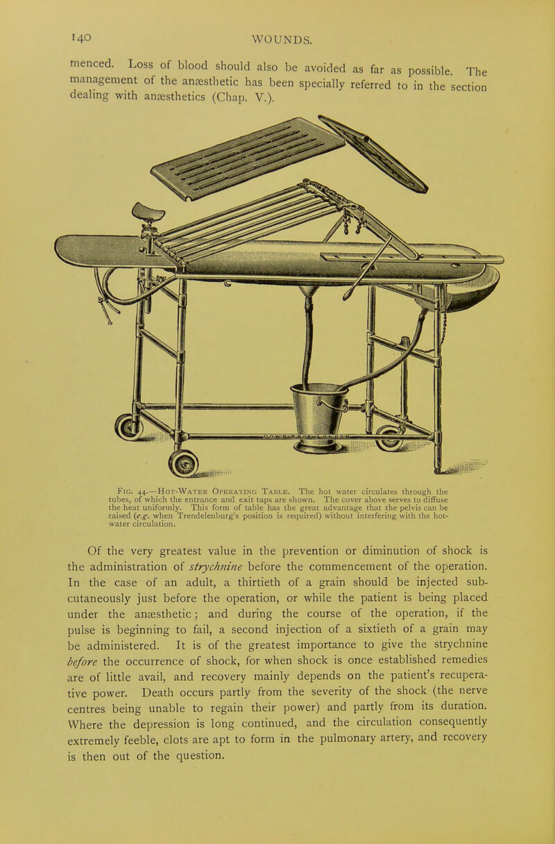 menced. Loss of blood should also be avoided as far as possible. The management of the anaesthetic has been specially referred to in the section dealing with ancesthetics (Chap. V.). Fig. 44.—-Hot-Water Operating Table. The hot water circulates through the tubes, of which the entrance and exit taps are shown. The cover above serves to diffuse the heat uniformly. This form of table has the great advantage that the pelvis can be raised (eg. when Trendelenburg’s position is required) without interfering with the hot- water circulation. Of the very greatest value in the prevention or diminution of shock is the administration of strychnine before the commencement of the operation. In the case of an adult, a thirtieth of a grain should be injected sub- cutaneously just before the operation, or while the patient is being placed under the antesthetic; and during the course of the operation, if the pulse is beginning to fail, a second injection of a sixtieth of a grain may be administered. It is of the greatest importance to give the strychnine before the occurrence of shock, for when shock is once established remedies are of little avail, and recovery mainly depends on the patient’s recupera- tive power. Death occurs partly from the severity of the shock (the nerve centres being unable to regain their power) and partly from its duration. Where the depression is long continued, and the circulation consequently extremely feeble, clots are apt to form in the pulmonary artery, and recovery is then out of the question.