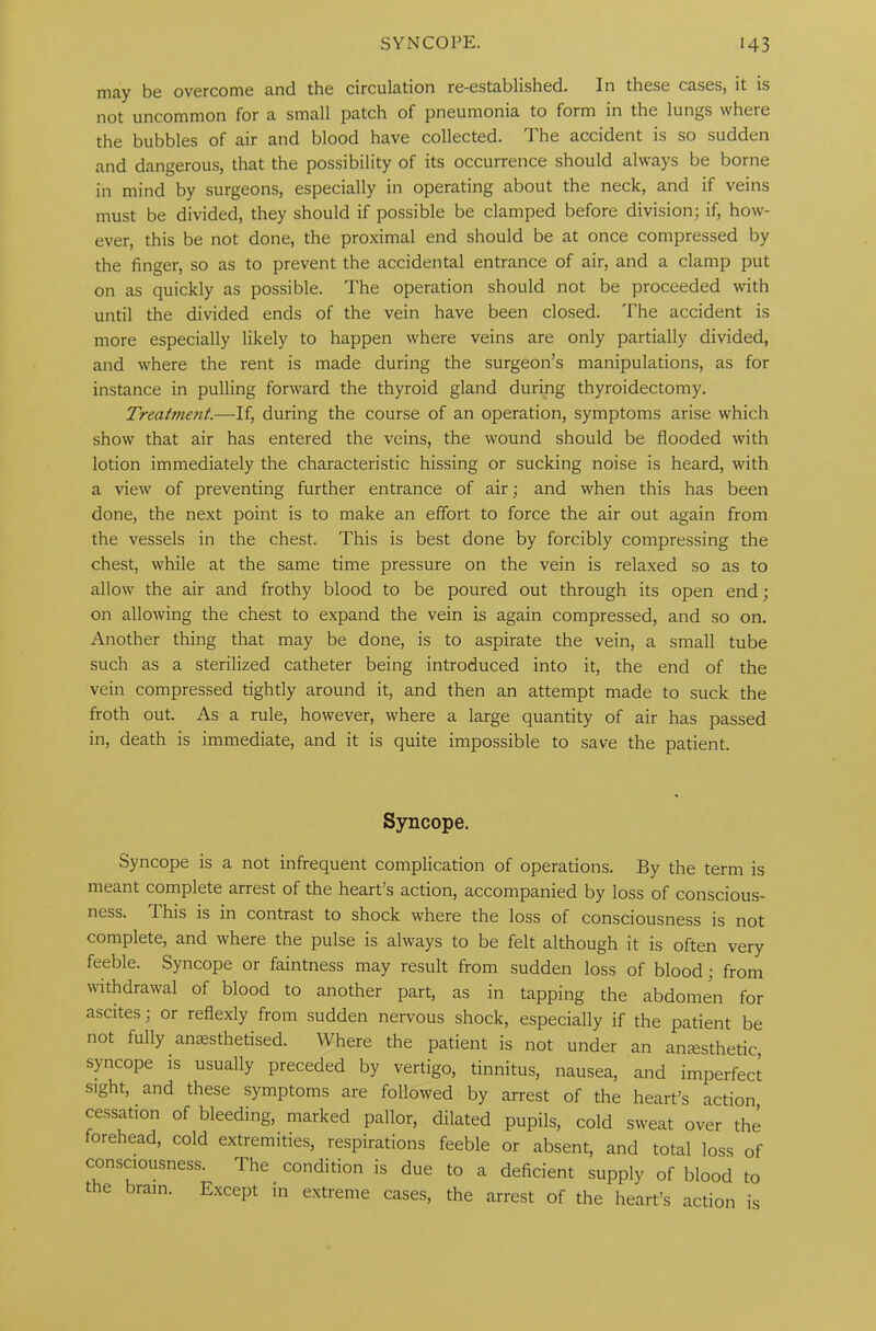 may be overcome and the circulation re-established. In these cases, it is not uncommon for a small patch of pneumonia to form in the lungs where the bubbles of air and blood have collected. The accident is so sudden and dangerous, that the possibility of its occurrence should always be borne in mind by surgeons, especially in operating about the neck, and if veins must be divided, they should if possible be clamped before division; if, how- ever, this be not done, the proximal end should be at once compressed by the finger, so as to prevent the accidental entrance of air, and a clamp put on as quickly as possible. The operation should not be proceeded with until the divided ends of the vein have been closed. The accident is more especially likely to happen where veins are only partially divided, and where the rent is made during the surgeon’s manipulations, as for instance in pulling forward the thyroid gland during thyroidectomy. Treatmetit.—If, during the course of an operation, symptoms arise which show that air has entered the veins, the wound should be flooded with lotion immediately the characteristic hissing or sucking noise is heard, with a view of preventing further entrance of air; and when this has been done, the next point is to make an effort to force the air out again from the vessels in the chest. This is best done by forcibly compressing the chest, while at the same time pressure on the vein is relaxed so as to allow the air and frothy blood to be poured out through its open end ; on allowing the chest to expand the vein is again compressed, and so on. Another thing that may be done, is to aspirate the vein, a small tube such as a sterilized catheter being introduced into it, the end of the vein compressed tightly around it, and then an attempt made to suck the froth out. As a rule, however, where a large quantity of air has passed in, death is immediate, and it is quite impossible to save the patient. Syncope. Syncope is a not infrequent complication of operations. By the term is meant complete arrest of the heart’s action, accompanied by loss of conscious- ness. This is in contrast to shock where the loss of consciousness is not complete, and where the pulse is always to be felt although it is often very feeble. Syncope or faintness may result from sudden loss of blood; from withdrawal of blood to another part, as in tapping the abdomen for ascites; or reflexly from sudden nervous shock, especially if the patient be not fully anaesthetised. Where the patient is not under an anaesthetic, syncope is usually preceded by vertigo, tinnitus, nausea, and imperfect sight, and these symptoms are followed by arrest of the heart’s action, cessation of bleeding, marked pallor, dilated pupils, cold sweat over the forehead, cold extremities, respirations feeble or absent, and total loss of consciousness. The condition is due to a deficient supply of blood to the brain. Except in extreme cases, the arrest of the heart’s action is