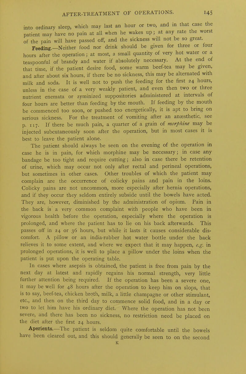 into ordinary sleep, which may last an hour or two, and in that case the patient may have no pain at all when he wakes up; at any rate the worst of the pain will have passed off, and the sickness will not be so great. Feeding.—Neither food nor drink should be given for three or four hours after the operation; at most, a small quantity of very hot water or a teaspoonful of brandy and water if absolutely necessary. At the end of that time, if the patient desire food, some warm beef-tea may be given, and after about six hours, if there be no sickness, this may be alternated with milk and soda. It is well not to push the feeding for the first 24 hours, unless in the case of a very weakly patient, and even then two or three nutrient enemata or zyminized suppositories administered at intervals of four hours are better than feeding by the mouth. If feeding by the mouth be commenced too soon, or pushed too energetically, it is apt to bring on serious sickness. For the treatment of vomiting after an anaesthetic, see p. 117. If there be much pain, a quarter of a grain of morphine may be injected subcutaneously soon after the operation, but in most cases it is best to leave the patient alone. The patient should always be seen on the evening of the operation in case he is in pain, for which morphine may be necessary; in case any bandage be too tight and require cutting; also in case there be retention of urine, which may occur not only after rectal and perineal operations, but sometimes in other cases. Other troubles of which the patient may complain are the occurrence of colicky pains and pain in the loins. Colicky pains are not uncommon, more especially after hernia operations, and if they occur they seldom entirely subside until the bowels have acted. They are, however, diminished by the administration of opium. Pain in the back is a very common complaint with people who have been in vigorous health before the operation, especially where the operation is prolonged, and where the patient has to lie on his back afterwards. This passes off in 24 or 36 hours, but while it lasts it causes considerable dis- comfort. A pillow or an india-rubber hot water bottle under the back relieves it to some extent, and where we expect that it may happen, e.g. in prolonged operations, it is well to place a pillow under the loins when the patient is put upon the operating table. In cases where asepsis is obtained, the patient is free from pain by the next day at latest and rapidly regains his normal strength, very little further attention being required. If the operation has been a severe one, it may be well for 48 hours after the operation to keep him on slops, that is to say, beef-tea, chicken broth, milk, a little champagne or other stimulant, etc., and then on the third day to commence solid food, and in a day or two to let him have his ordinary diet. Where the operation has not been severe, and there has been no sickness, no restriction need be placed on the diet after the first 24 hours. Aperients.—The patient is seldom quite comfortable until the bowels have been cleared out, and this should generally be seen to on the second K