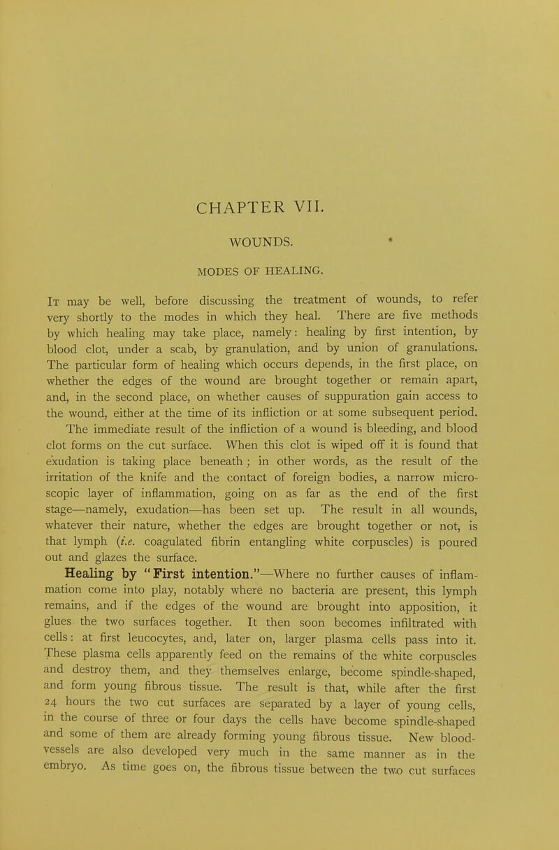 WOUNDS. MODES OF HEALING. It may be well, before discussing the treatment of wounds, to refer very shortly to the modes in which they heal. There are five methods by which healing may take place, namely: healing by first intention, by blood clot, under a scab, by granulation, and by union of granulations. The particular form of healing which occurs depends, in the first place, on whether the edges of the wound are brought together or remain apart, and, in the second place, on whether causes of suppuration gain access to the wound, either at the time of its infliction or at some subsequent period. The immediate result of the infliction of a wound is bleeding, and blood clot forms on the cut surface. When this clot is wiped off it is found that exudation is taking place beneathj in other words, as the result of the irritation of the knife and the contact of foreign bodies, a narrow micro- scopic layer of inflammation, going on as far as the end of the first stage—namely, exudation—has been set up. The result in all wounds, whatever their nature, whether the edges are brought together or not, is that lymph (i.e. coagulated fibrin entangling white corpuscles) is poured out and glazes the surface. Healing by “First intention.”-—Where no further causes of inflam- mation come into play, notably where no bacteria are present, this lymph remains, and if the edges of the wound are brought into apposition, it glues the two surfaces together. It then soon becomes infiltrated with cells: at first leucocytes, and, later on, larger plasma cells pass into it. These plasma cells apparently feed on the remains of the white corpuscles and destroy them, and they themselves enlarge, become spindle-shaped, and form young fibrous tissue. The result is that, while after the first 24 hours the two cut surfaces are separated by a layer of young cells, in the course of three or four days the cells have become spindle-shaped and some of them are already forming young fibrous tissue. New blood- vessels are also developed very much in the same manner as in the embryo. As time goes on, the fibrous tissue between the two cut surfaces